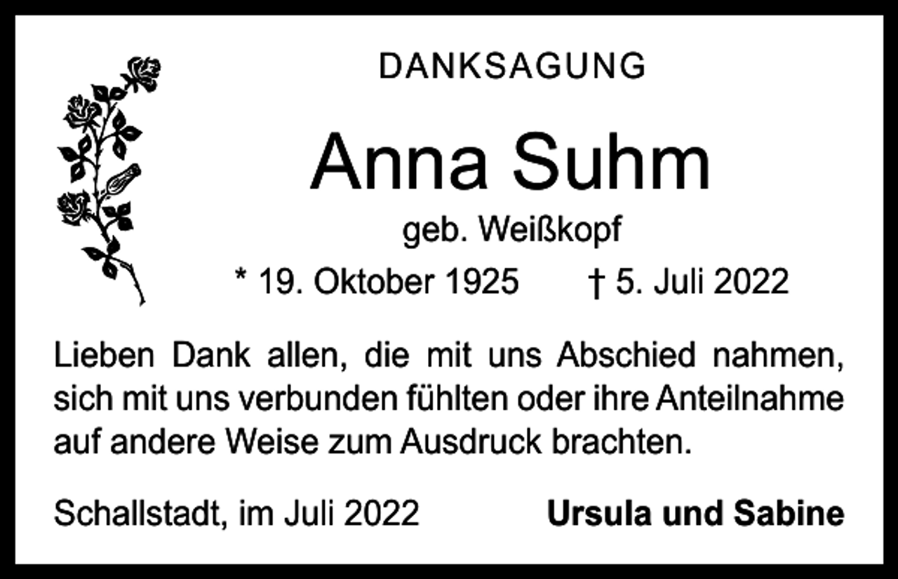 <p>DANKSAGUNG</p><p>Anna Suhm</p><p>geb. Weißkopf<br />* 19. Oktober 1925 † 5. Juli 2022<br />Lieben Dank allen, die mit uns Abschied nahmen,<br />sich mit uns verbunden fühlten oder ihre Anteilnahme<br />auf andere Weise zum Ausdruck brachten.<br />Schallstadt, im Juli 2022</p><p>Ursula und Sabine</p>