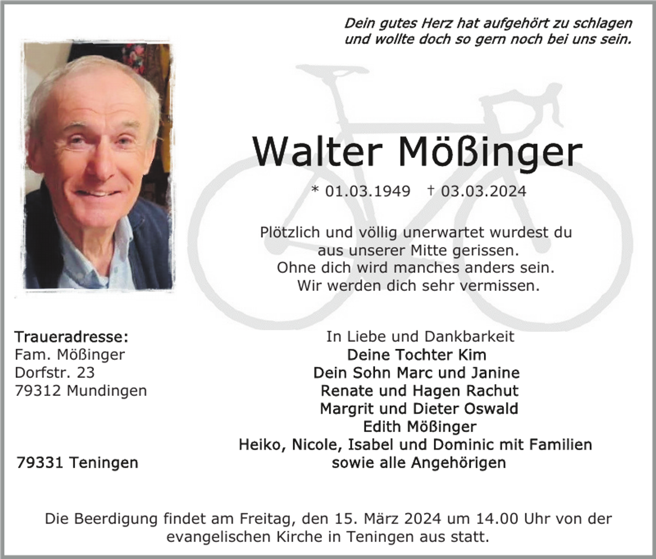 <p>Dein gutes Herz hat aufgehört zu schlagen<br />und wollte doch so gern noch bei uns sein.</p>
Walter Mößinger<br />* 01.03.1949 † 03.03.2024<!--filtered-->
Plötzlich und völlig unerwartet wurdest du<br />aus unserer Mitte gerissen.<br />Ohne dich wird manches anders sein.<br />Wir werden dich sehr vermissen.<!--filtered-->
In Liebe und Dankbarkeit.<br />Deine Tochter Kim.<br />Dein Sohn Marc und Janine.<br />Renate und Hagen Rachut.<br />Margrit und Dieter Oswald.<br />Edith Mößinger.<br />Heike, Nicole, Isabel und Dominic mit Familien.<br />sowie alle Angehörigen<!--filtered-->
Die Beerdigung findet am Freitag, den 15. März 2024 um 14.00 Uhr von der<br />evangelischen Kirche in Teningen aus statt.<!--filtered-->
Traueradresse:<br />Fam. Mößinger<br />Dorfstr. 23<br />79312 Mundingen<!--filtered-->