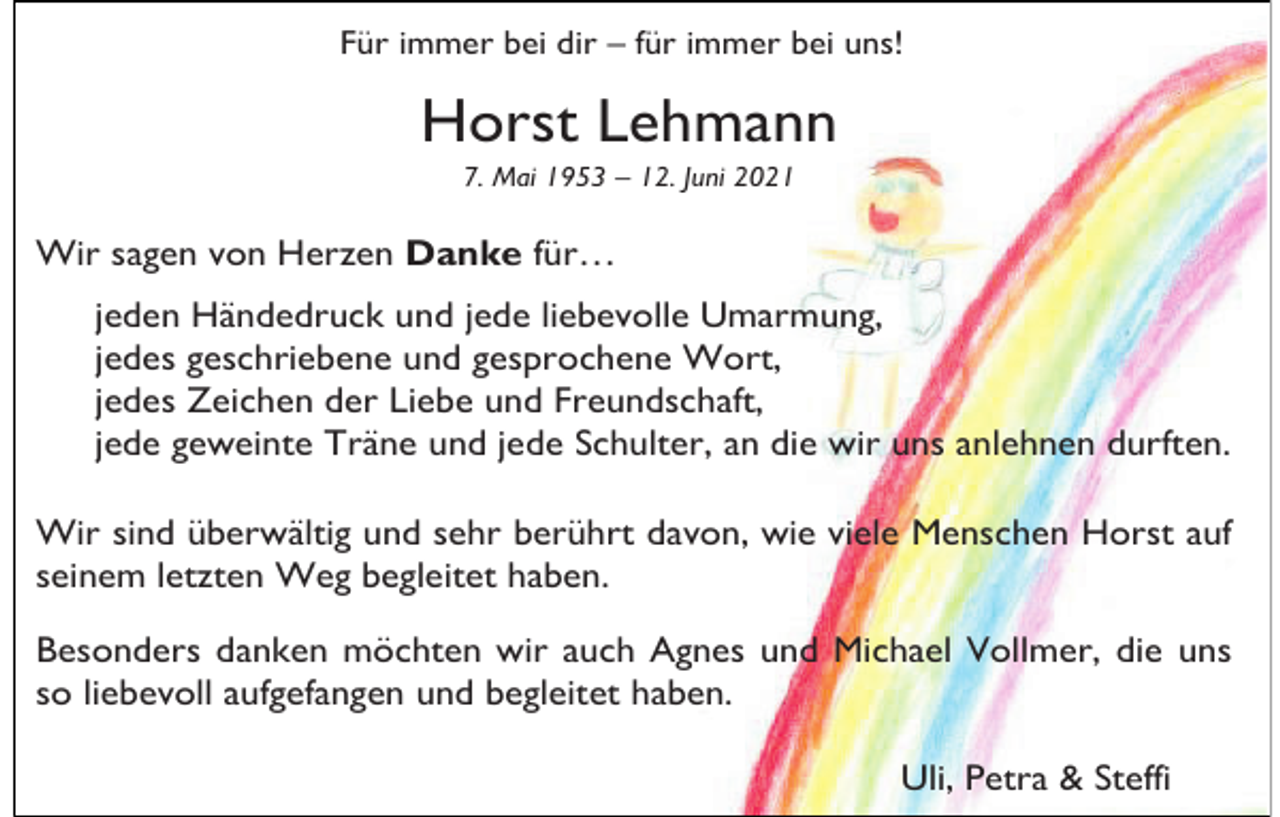 <p>Für immer bei dir – für immer bei uns!</p><p>Horst Lehmann<br />7. Mai 1953 – 12. Juni 2021</p><p>Wir sagen von Herzen Danke für…<br />jeden Händedruck und jede liebevolle Umarmung,<br />jedes geschriebene und gesprochene Wort,<br />jedes Zeichen der Liebe und Freundschaft,<br />jede geweinte Träne und jede Schulter, an die wir uns anlehnen durften.<br />Wir sind überwältig und sehr berührt davon, wie viele Menschen Horst auf<br />seinem letzten Weg begleitet haben.<br />Besonders danken möchten wir auch Agnes und Michael Vollmer, die uns<br />so liebevoll aufgefangen und begleitet haben.<br />Uli, Petra &amp; Steffi</p>