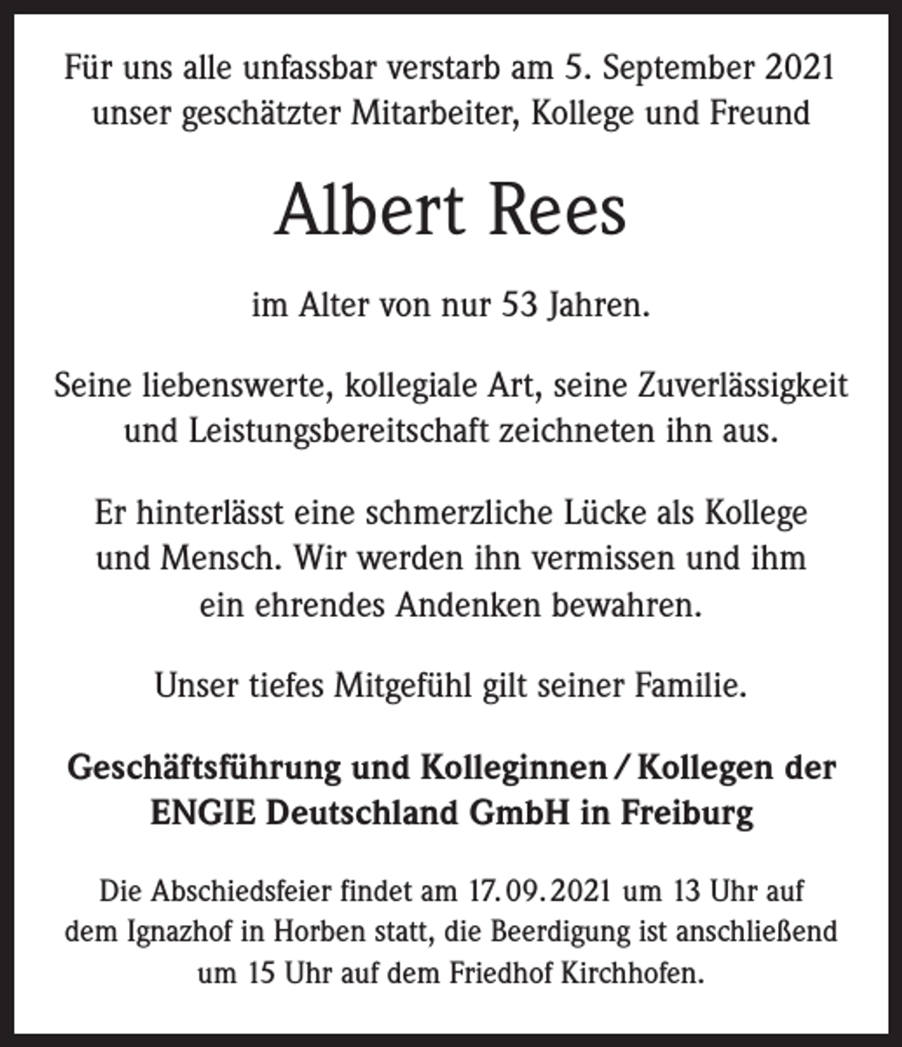<p>Für uns alle unfassbar verstarb am 5. September 2021<br />unser geschätzter Mitarbeiter, Kollege und Freund</p><p>Albert Rees<br />im Alter von nur 53 Jahren.<br />Seine liebenswerte, kollegiale Art, seine Zuverlässigkeit<br />und Leistungsbereitschaft zeichneten ihn aus.<br />Er hinterlässt eine schmerzliche Lücke als Kollege<br />und Mensch. Wir werden ihn vermissen und ihm<br />ein ehrendes Andenken bewahren.<br />Unser tiefes Mitgefühl gilt seiner Familie.<br />Geschäftsführung und Kolleginnen / Kollegen der<br />ENGIE Deutschland GmbH in Freiburg<br />Die Abschiedsfeier findet am 17. 09. 2021 um 13 Uhr auf<br />dem Ignazhof in Horben statt, die Beerdigung ist anschließend<br />um 15 Uhr auf dem Friedhof Kirchhofen.</p>