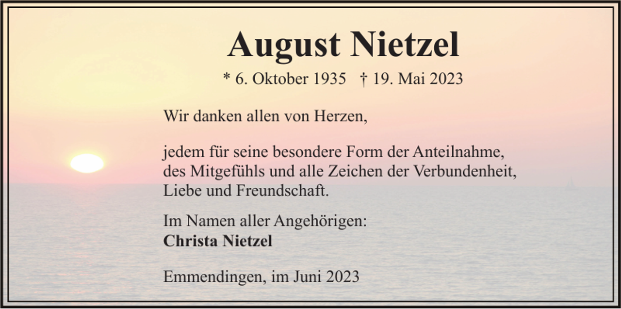 <p>August Nietzel<br />* 6. Oktober 1935 † 19. Mai 2023<br />Wir danken allen von Herzen,<br />jedem für seine besondere Form der Anteilnahme,<br />des Mitgefühls und alle Zeichen der Verbundenheit,<br />Liebe und Freundschaft.<br />Im Namen aller Angehörigen:<br />Christa Nietzel<br />Emmendingen, im Juni 2023</p>