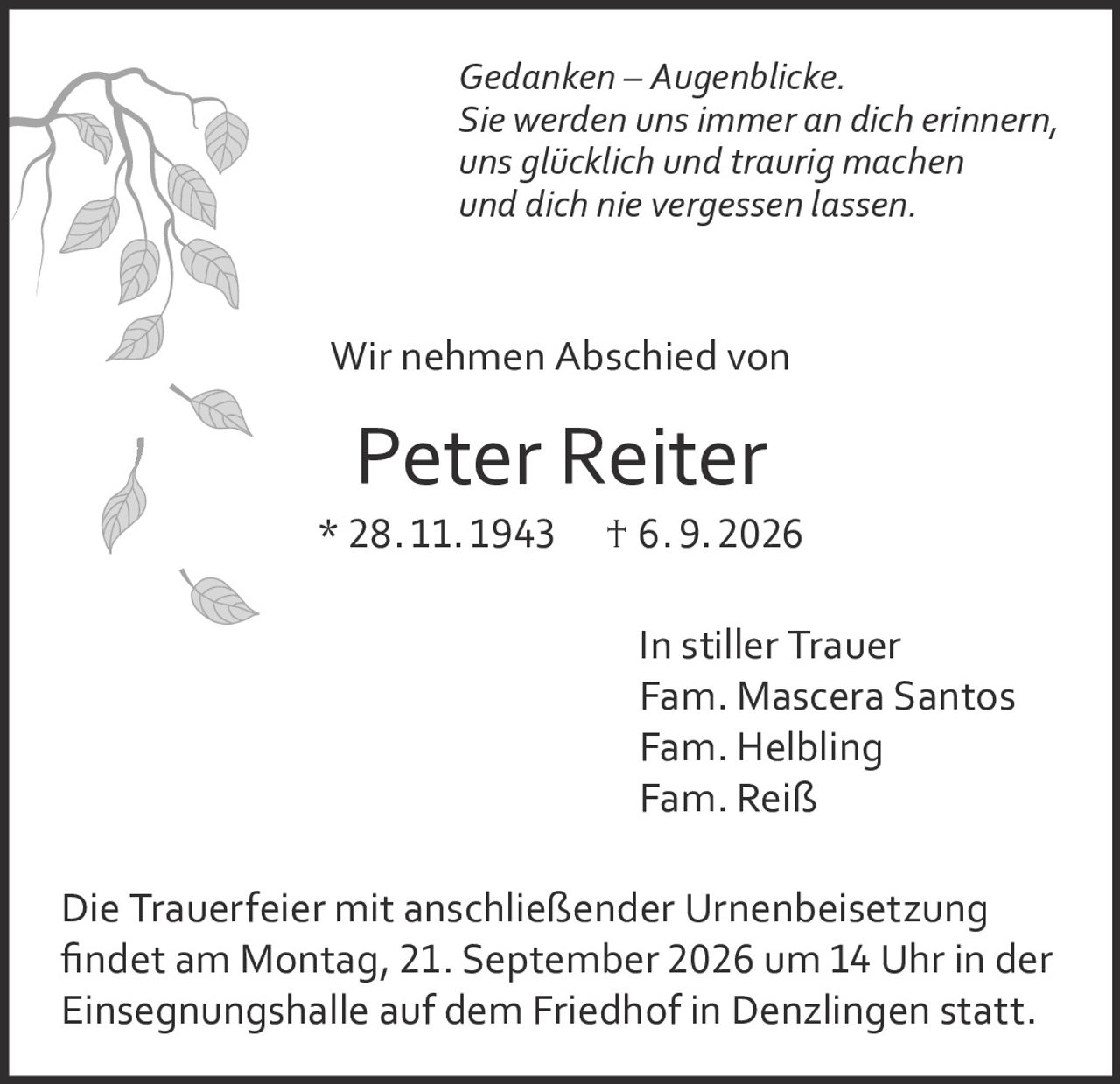 <p><i>Gedanken – Augenblicke.<br>Sie werden uns immer an dich erinnern,<br>uns glücklich und traurig machen<br>und dich nie vergessen lassen.</i></p><p>Wir nehmen Abschied von</p><p><strong>Peter Reiter</strong><br>* 28.11.1943    † 6.9.2026</p><p>In stiller Trauer<br>Fam. Mascera Santos<br>Fam. Helbling<br>Fam. Reiß</p><p>Die Trauerfeier mit anschließender Urnenbeisetzung findet am Montag, 21. September 2026 um 14 Uhr in der Einsegnungshalle auf dem Friedhof in Denzlingen statt.</p>