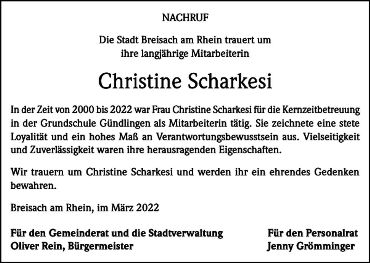 <p>NACHRUF<br />Die Stadt Breisach am Rhein trauert um<br />ihre langjährige Mitarbeiterin</p><p>Christine Scharkesi<br />In der Zeit von 2000 bis 2022 war Frau Christine Scharkesi für die Kernzeitbetreuung<br />in der Grundschule Gündlingen als Mitarbeiterin tätig. Sie zeichnete eine stete<br />Loyalität und ein hohes Maß an Verantwortungsbewusstsein aus. Vielseitigkeit<br />und Zuverlässigkeit waren ihre herausragenden Eigenschaften.<br />Wir trauern um Christine Scharkesi und werden ihr ein ehrendes Gedenken<br />bewahren.<br />Breisach am Rhein, im März 2022<br />Für den Gemeinderat und die Stadtverwaltung<br />Oliver Rein, Bürgermeister</p><p>Für den Personalrat<br />Jenny Grömminger</p>