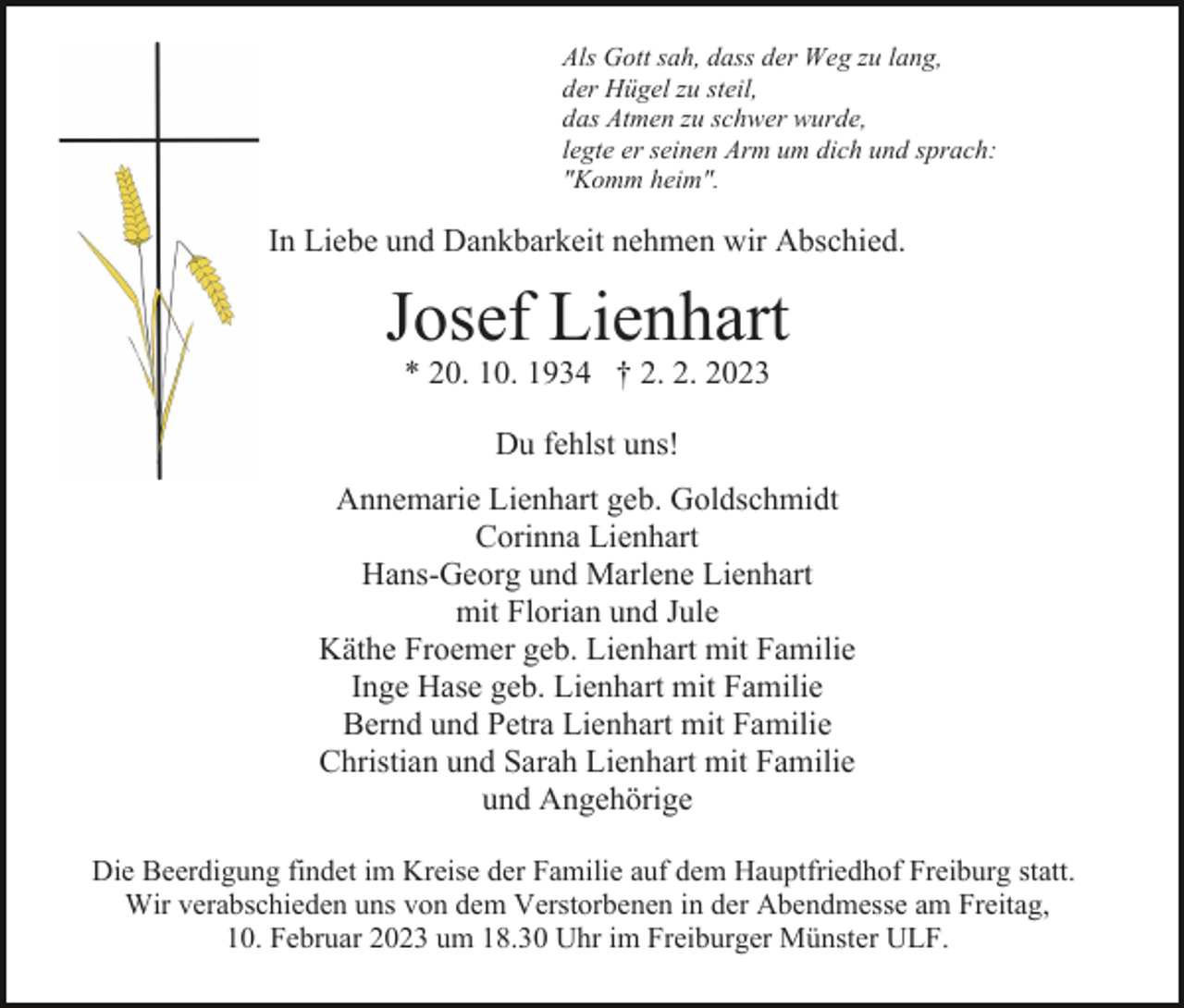 <p>Als Gott sah, dass der Weg zu lang,<br />der Hügel zu steil,<br />das Atmen zu schwer wurde,<br />legte er seinen Arm um dich und sprach:<br />"Komm heim".</p><p>In Liebe und Dankbarkeit nehmen wir Abschied.</p><p>Josef Lienhart<br />* 20. 10. 1934 † 2. 2. 2023<br />Du fehlst uns!<br />Annemarie Lienhart geb. Goldschmidt<br />Corinna Lienhart<br />Hans-Georg und Marlene Lienhart<br />mit Florian und Jule<br />Käthe Froemer geb. Lienhart mit Familie<br />Inge Hase geb. Lienhart mit Familie<br />Bernd und Petra Lienhart mit Familie<br />Christian und Sarah Lienhart mit Familie<br />und Angehörige<br />Die Beerdigung findet im Kreise der Familie auf dem Hauptfriedhof Freiburg statt.<br />Wir verabschieden uns von dem Verstorbenen in der Abendmesse am Freitag,<br />10. Februar 2023 um 18.30 Uhr im Freiburger Münster ULF.</p>
