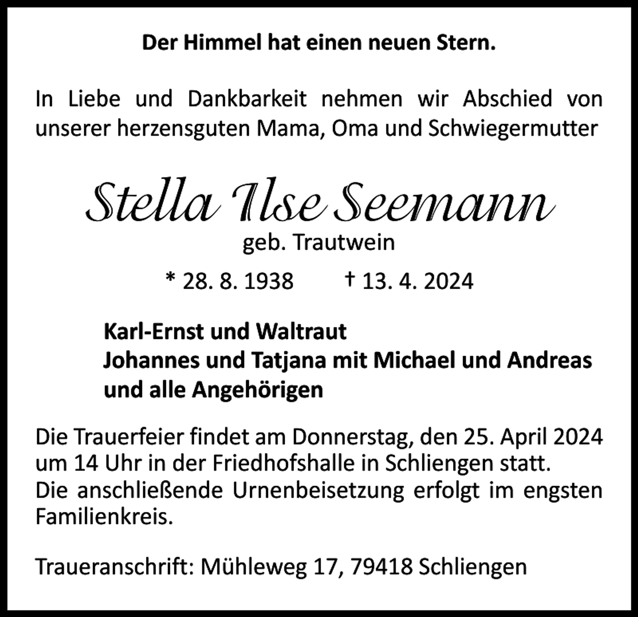 <p>Der Himmel hat einen neuen Stern.</p><p>In Liebe und Dankbarkeit nehmen wir Abschied von<br />­unserer herzensguten Mama, Oma und Schwiegermutter</p><p>Stella Ilse Seemann<br />geb. Trautwein</p><p>* 28. 8. 1938 † 13. 4. 2024<br />Karl-Ernst und Waltraut<br />Johannes und Tatjana mit Michael und Andreas<br />und alle Angehörigen<br />Die Trauerfeier findet am Donnerstag, den 25. April 2024<br />um 14 Uhr in der Friedhofshalle in Schliengen statt.<br />Die anschließende Urnenbeisetzung erfolgt im engsten<br />Familienkreis.<br />Traueranschrift: Mühleweg 17, 79418 Schliengen</p>