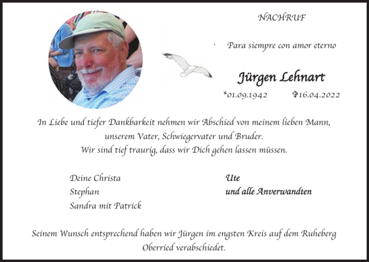 <p>NACHRUF<br />NACHRUF<br />NACHRUF<br />Para<br />siempre<br />con<br />amor<br />eterno<br />Para<br />siempre<br />con<br />amor<br />eterno<br />Para<br />siempre<br />con<br />amor<br />eterno</p><p>JüJü<br />rgrJegünerngLeL<br />enhen<br />Ln<br />aehratn<br />h<br />rtart<br />*01.09.1942<br />*01.09.1942 V16.04.2022<br />V16.04.2022<br />*01.09.1942<br />V16.04.2022<br />InIn<br />Liebe<br />und<br />tiefer<br />Dankbarkeit<br />nehmen<br />wir<br />Abschied<br />von<br />meinem<br />lieben<br />Mann,<br />In Liebe<br />und<br />tiefer<br />Dankbarkeit<br />nehmen<br />wir<br />Abschied<br />von<br />meinem<br />lieben<br />Mann,<br />Liebe<br />und<br />tiefer<br />Dankbarkeit<br />nehmen<br />wir<br />Abschied<br />von<br />meinem<br />lieben<br />Mann,<br />unserem<br />Vater,<br />Schwiegervater<br />und<br />Bruder.<br />unserem<br />Vater,<br />Schwiegervater<br />und<br />Bruder.<br />unserem<br />Vater,<br />Schwiegervater<br />und<br />Bruder.<br />Wir<br />sind<br />tief<br />traurig,<br />dass<br />wir<br />Dich<br />gehen<br />lassen<br />müssen.<br />Wir<br />sind<br />tief<br />traurig,<br />dass<br />wir<br />Dich<br />gehen<br />lassen<br />müssen.<br />Wir<br />sind<br />tief<br />traurig,<br />dass<br />wir<br />Dich<br />gehen<br />lassen<br />müssen.<br />Deine<br />Christa<br />Deine<br />Christa<br />Deine<br />Christa</p><p>Ute<br />UteUte</p><p>Stephan<br />Stephan<br />Stephan</p><p>und<br />alle<br />Anverwandte<br />und<br />Anverwandte<br />alle<br />Anverwandten<br />und<br />alle<br />Anverwandte</p><p>Sandra<br />mit<br />Patrick<br />Sandra<br />mit<br />Patrick<br />Sandra<br />mit<br />Patrick<br />Seinem<br />Wunsch<br />entsprechend<br />haben<br />wir<br />Jürgen<br />imim<br />engsten<br />Kreis<br />auf<br />dem<br />Ruheberg<br />Seinem<br />Wunsch<br />entsprechend<br />haben<br />wir<br />Jürgen<br />im engsten<br />Kreis<br />auf<br />dem<br />Ruheberg<br />Seinem<br />Wunsch<br />entsprechend<br />haben<br />wir<br />Jürgen<br />engsten<br />Kreis<br />auf<br />dem<br />Ruheberg<br />Oberried<br />verabschiedet.<br />Oberried<br />verabschiedet.<br />Oberried<br />verabschiedet.</p>