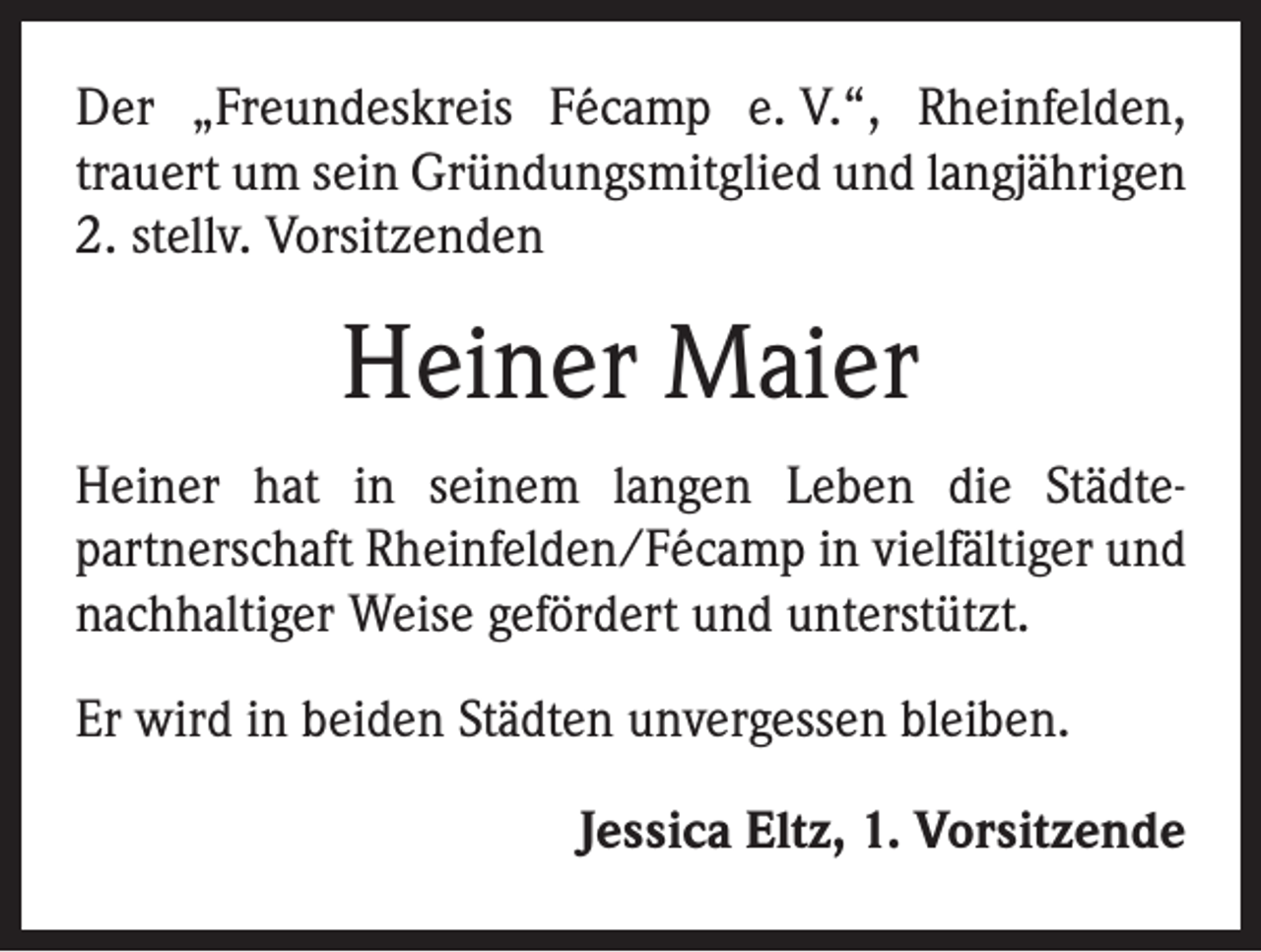 <p>Der „Freundeskreis Fécamp e. V.“, Rheinfelden,<br />trauert um sein Gründungsmitglied und langjährigen<br />2. stellv. Vorsitzenden</p><p>Heiner Maier<br />Heiner hat in seinem langen Leben die Städte­<br />partnerschaft Rheinfelden/Fécamp in vielfältiger und<br />nachhaltiger Weise gefördert und unterstützt.<br />Er wird in beiden Städten unvergessen bleiben.<br />Jessica Eltz, 1. Vorsitzende</p>