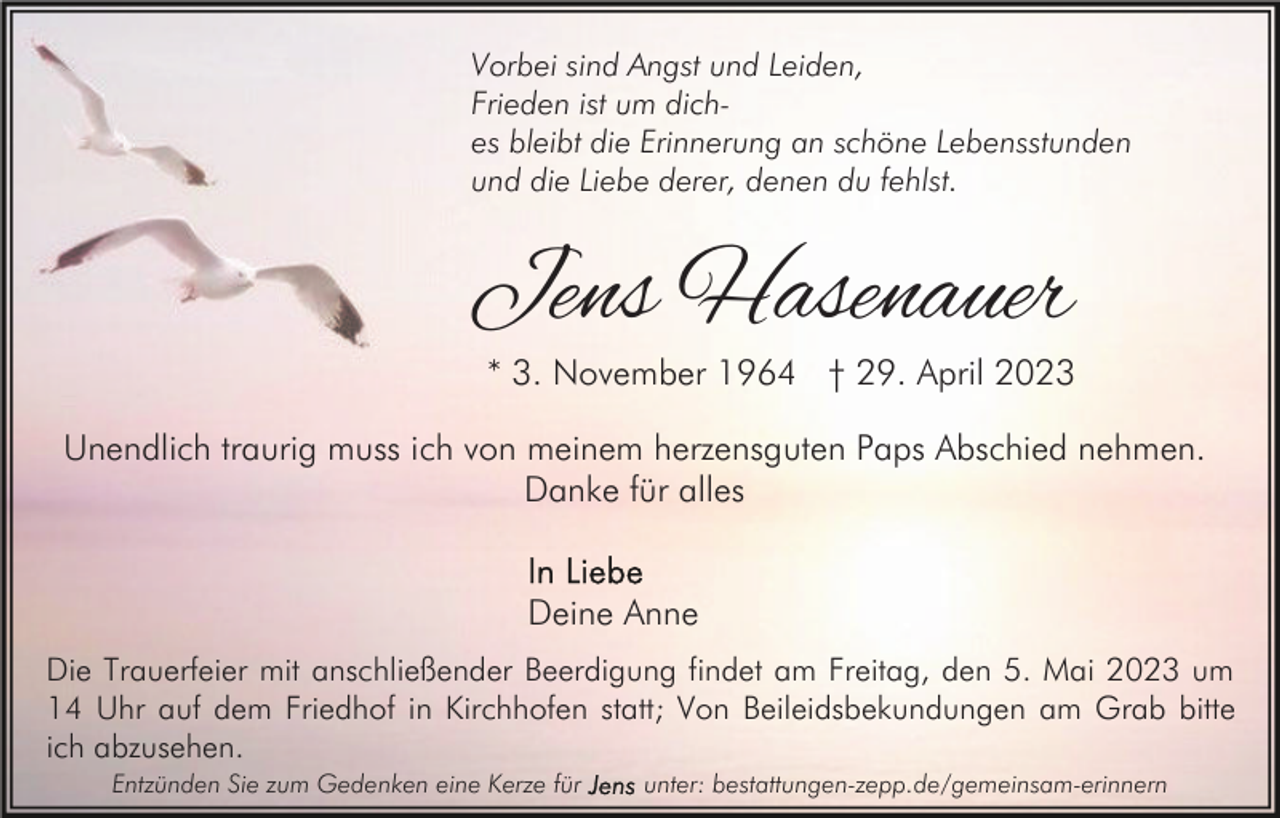 <p>Vorbei sind Angst und Leiden,<br />Frieden ist um diches bleibt die Erinnerung an schöne Lebensstunden<br />und die Liebe derer, denen du fehlst.</p><p>Jens Hasenauer</p><p>* 3. November 1964 † 29. April 2023</p><p>Unendlich traurig muss ich von meinem herzensguten Paps Abschied nehmen.<br />Danke für alles<br />Deine Anne<br />Die Trauerfeier mit anschließender Beerdigung findet am Freitag, den 5. Mai 2023 um<br />14 Uhr auf dem Friedhof in Kirchhofen statt; Von Beileidsbekundungen am Grab bitte<br />ich abzusehen.<br />Entzünden Sie zum Gedenken eine Kerze für</p><p>unter: bestattungen-zepp.de/gemeinsam-erinnern</p>