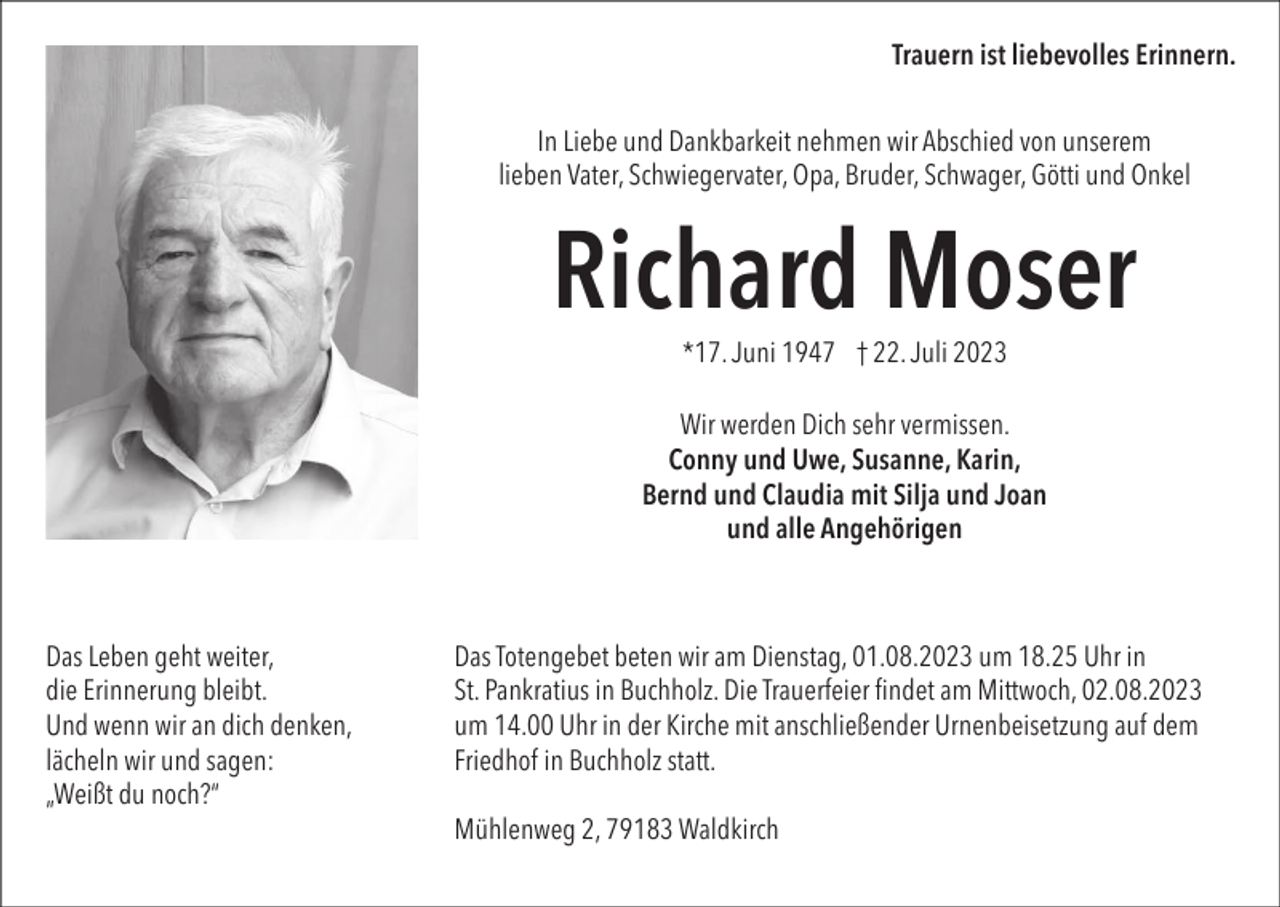 <p>Trauern ist liebevolles Erinnern.<br />In Liebe und Dankbarkeit nehmen wir Abschied von unserem<br />lieben Vater, Schwiegervater, Opa, Bruder, Schwager, Götti und Onkel</p><p>Richard Moser<br />*17. Juni 1947 † 22. Juli 2023<br />Wir werden Dich sehr vermissen.<br />Conny und Uwe, Susanne, Karin,<br />Bernd und Claudia mit Silja und Joan<br />und alle Angehörigen</p><p>Das Leben geht weiter,<br />die Erinnerung bleibt.<br />Und wenn wir an dich denken,<br />lächeln wir und sagen:<br />„Weißt du noch?“</p><p>Das Totengebet beten wir am Dienstag, 01.08.2023 um 18.25 Uhr in<br />St. Pankratius in Buchholz. Die Trauerfeier findet am Mittwoch, 02.08.2023<br />um 14.00 Uhr in der Kirche mit anschließender Urnenbeisetzung auf dem<br />Friedhof in Buchholz statt.<br />Mühlenweg 2, 79183 Waldkirch</p>