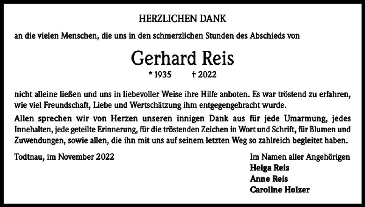 <p>HERZLICHEN DANK<br />an die vielen Menschen, die uns in den schmerzlichen Stunden des Abschieds von</p><p>Gerhard Reis<br />* 1935</p><p>† 2022</p><p>nicht alleine ließen und uns in liebevoller Weise ihre Hilfe anboten. Es war tröstend zu erfahren,<br />wie viel Freundschaft, Liebe und Wert­schätzung ihm entgegengebracht wurde.<br />Allen sprechen wir von Herzen unseren innigen Dank aus für jede Umarmung, jedes<br />Innehalten, jede geteilte Erinnerung, für die tröstenden Zeichen in Wort und Schrift, für Blumen und<br />Zu­wendungen, sowie allen, die ihn mit uns auf seinem letzten Weg so zahlreich begleitet haben.<br />Todtnau, im November 2022 Im Namen aller Angehörigen<br />Helga Reis<br />Anne Reis<br />Caroline Holzer</p>
