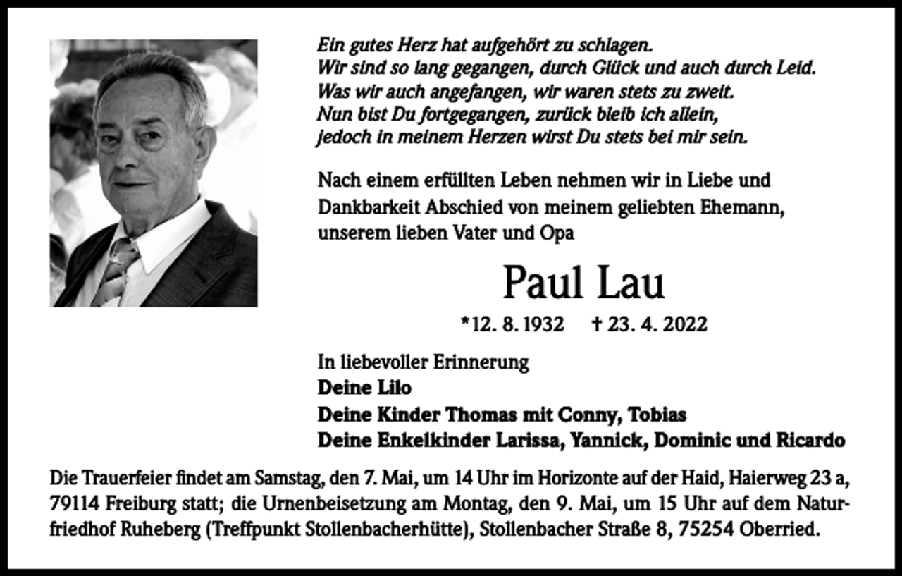 <p>Ein gutes Herz hat aufgehört zu schlagen.<br />Wir sind so lang gegangen, durch Glück und auch durch Leid.<br />Was wir auch angefangen, wir waren stets zu zweit.<br />Nun bist Du fortgegangen, zurück bleib ich allein,<br />jedoch in meinem Herzen wirst Du stets bei mir sein.</p><p>Nach einem erfüllten Leben nehmen wir in Liebe und<br />Dankbarkeit Abschied von meinem geliebten Ehemann,<br />unserem lieben Vater und Opa</p><p>Paul Lau<br />*12. 8. 1932</p><p>† 23. 4. 2022</p><p>In liebevoller Erinnerung<br />Deine Lilo<br />Deine Kinder Thomas mit Conny, Tobias<br />Deine Enkelkinder Larissa, Yannick, Dominic und Ricardo<br />Die Trauerfeier findet am Samstag, den 7. Mai, um 14 Uhr im Horizonte auf der Haid, Haierweg 23 a,<br />79114 Freiburg statt; die Urnenbeisetzung am Montag, den 9. Mai, um 15 Uhr auf dem Naturfriedhof Ruheberg (Treffpunkt Stollenbacherhütte), Stollenbacher Straße 8, 75254 Oberried.</p>