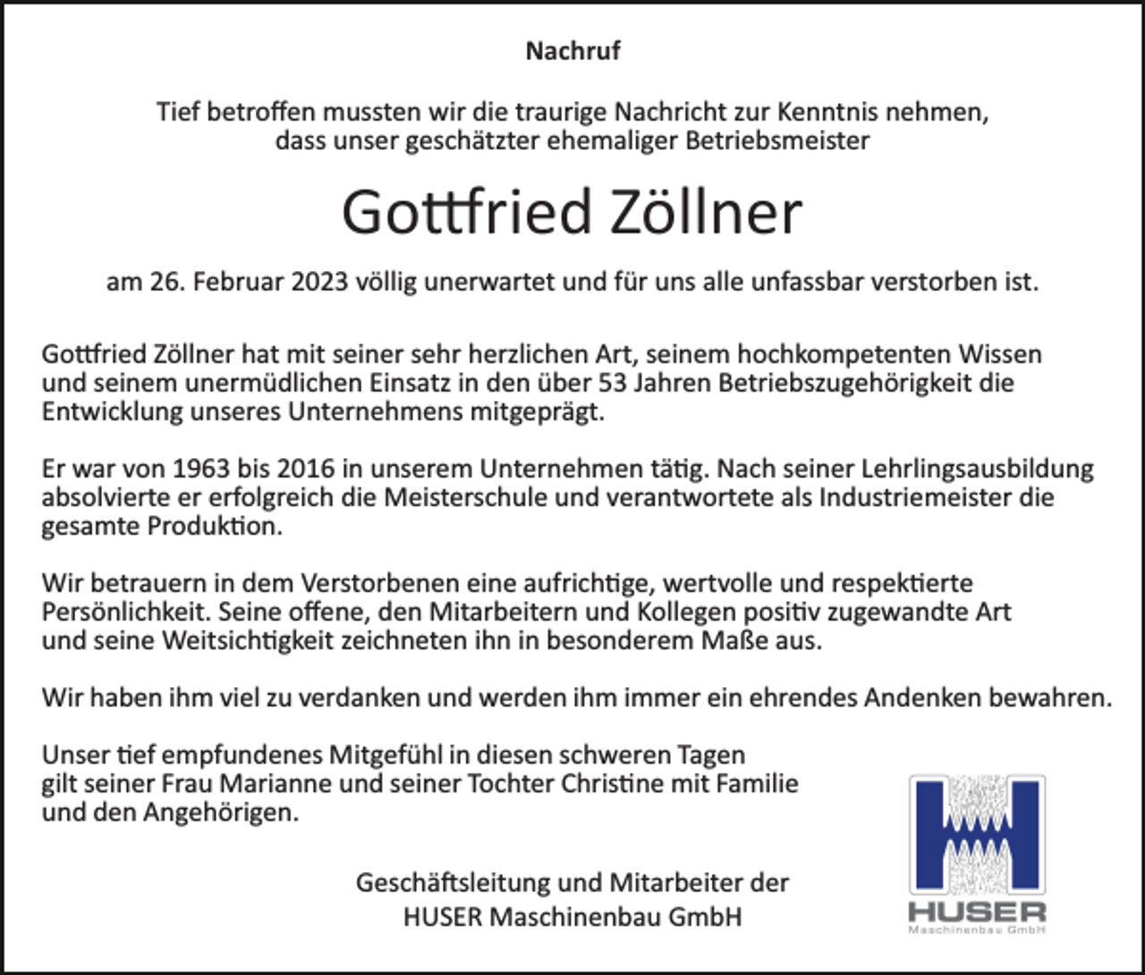 <p>Nachruf<br />Tief betroffen mussten wir die traurige Nachricht zur Kenntnis nehmen,<br />dass unser geschätzter ehemaliger Betriebsmeister</p><p>Gottried Zöllner<br />am 26. Februar 2023 völlig unerwartet und für uns alle unfassbar verstorben ist.<br />Gottried Zöllner hat mit seiner sehr herzlichen Art, seinem hochkompetenten Wissen<br />und seinem unermüdlichen Einsatz in den über 53 Jahren Betriebszugehörigkeit die<br />Entwicklung unseres Unternehmens mitgeprägt.<br />Er war von 1963 bis 2016 in unserem Unternehmen tätig. Nach seiner Lehrlingsausbildung<br />absolvierte er erfolgreich die Meisterschule und verantwortete als Industriemeister die<br />gesamte Produktion.<br />Wir betrauern in dem Verstorbenen eine aufrichtige, wertvolle und respektierte<br />Persönlichkeit. Seine offene, den Mitarbeitern und Kollegen positiv zugewandte Art<br />und seine Weitsichtigkeit zeichneten ihn in besonderem Maße aus.<br />Wir haben ihm viel zu verdanken und werden ihm immer ein ehrendes Andenken bewahren.<br />Unser tief empfundenes Mitgefühl in diesen schweren Tagen<br />gilt seiner Frau Marianne und seiner Tochter Christine mit Familie<br />und den Angehörigen.<br />Geschäftsleitung und Mitarbeiter der<br />HUSER Maschinenbau GmbH</p>