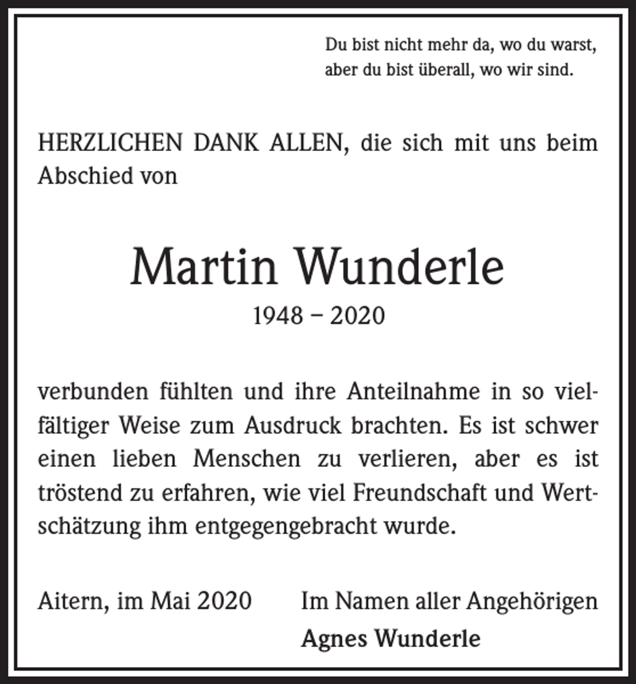 <p>Du bist nicht mehr da, wo du warst,<br />aber du bist überall, wo wir sind.</p><p>HERZLICHEN DANK ALLEN, die sich mit uns beim<br />Abschied von</p><p>Martin Wunderle<br />1948 – 2020<br />verbunden fühlten und ihre Anteilnahme in so vielfältiger Weise zum Ausdruck brachten. Es ist schwer<br />einen lieben Menschen zu verlieren, aber es ist<br />tröstend zu erfahren, wie viel Freundschaft und Wertschätzung ihm entgegengebracht wurde.<br />Aitern, im Mai 2020</p><p>Im Namen aller Angehörigen<br />Agnes Wunderle</p>