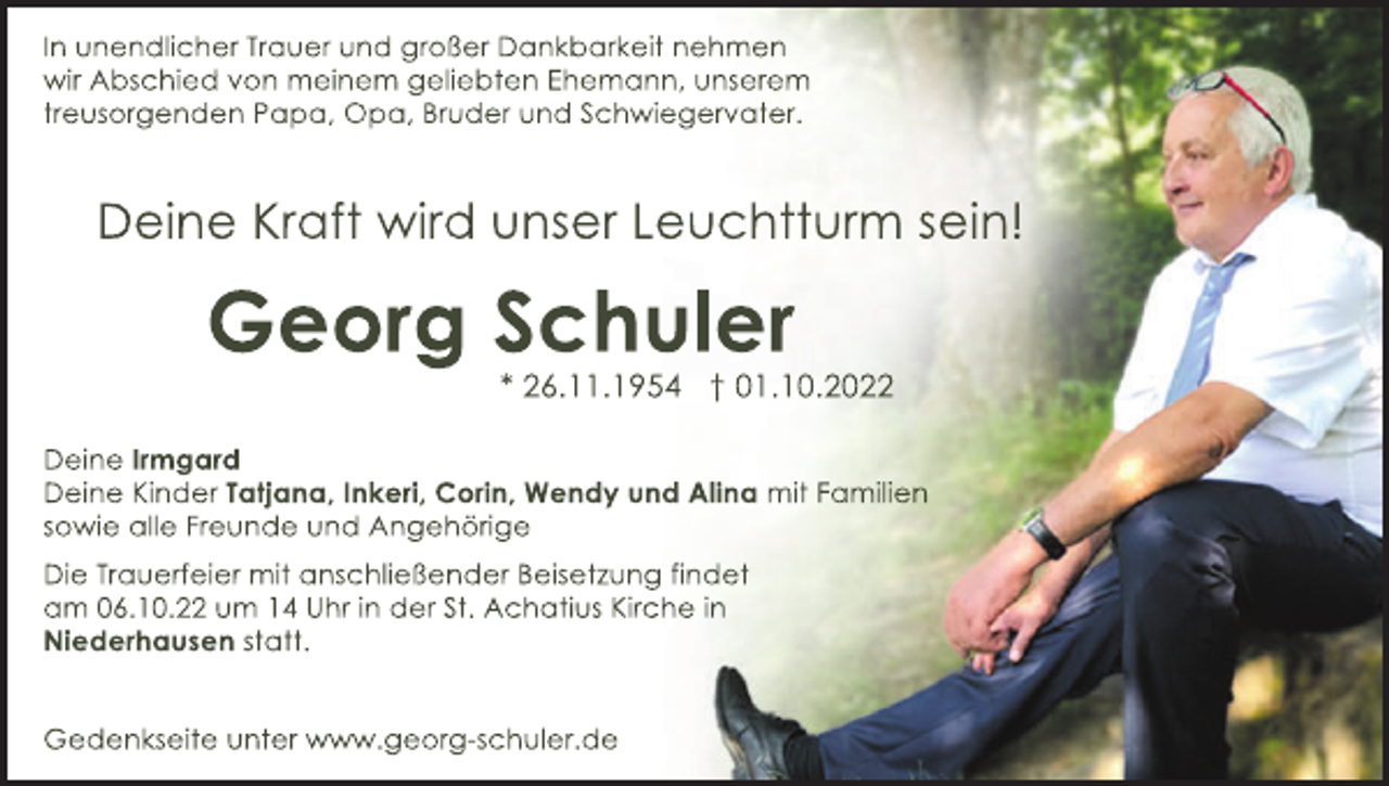 <p>I<br />nunendl<br />i<br />cherT<br />r<br />auerundgr<br />oßerDankbar<br />kei<br />tnehmen<br />wi<br />rAbs<br />chi<br />edvonmei<br />nem gel<br />i<br />ebt<br />enEhemann,uns<br />er<br />em<br />t<br />r<br />eus<br />or<br />gendenPapa,Opa,Br<br />uderundSchwi<br />eger<br />vat<br />er<br />.</p><p>Dei<br />neKr<br />af<br />twi<br />r<br />duns<br />erL<br />eucht<br />t<br />ur<br />ms<br />ei<br />n!</p><p>Geor<br />gSchul<br />er<br />*26.<br />11.<br />1954 †01.<br />10.<br />2022<br />Dei<br />neI<br />r<br />mgar<br />d<br />Dei<br />neKi<br />nderT<br />at<br />j<br />ana,I<br />nker<br />i<br />,Cor<br />i<br />n,WendyundAl<br />i<br />nami<br />tF<br />ami<br />l<br />i<br />en<br />s<br />owi<br />eal<br />l<br />eF<br />r<br />eundeundAngehör<br />i<br />ge<br />Di<br />eT<br />r<br />auer<br />f<br />ei<br />ermi<br />tans<br />chl<br />i<br />eßenderBei<br />s<br />et<br />z<br />ungf<br />i<br />ndet<br />am 06.<br />10.<br />22um 14Uhri<br />nderSt<br />.Achat<br />i<br />usKi<br />r<br />chei<br />n<br />Ni<br />eder<br />haus<br />ens<br />t<br />at<br />t<br />.</p><p>Gedenks<br />ei<br />t<br />eunt<br />erwww.<br />geor<br />gs<br />chul<br />er<br />.<br />de</p>