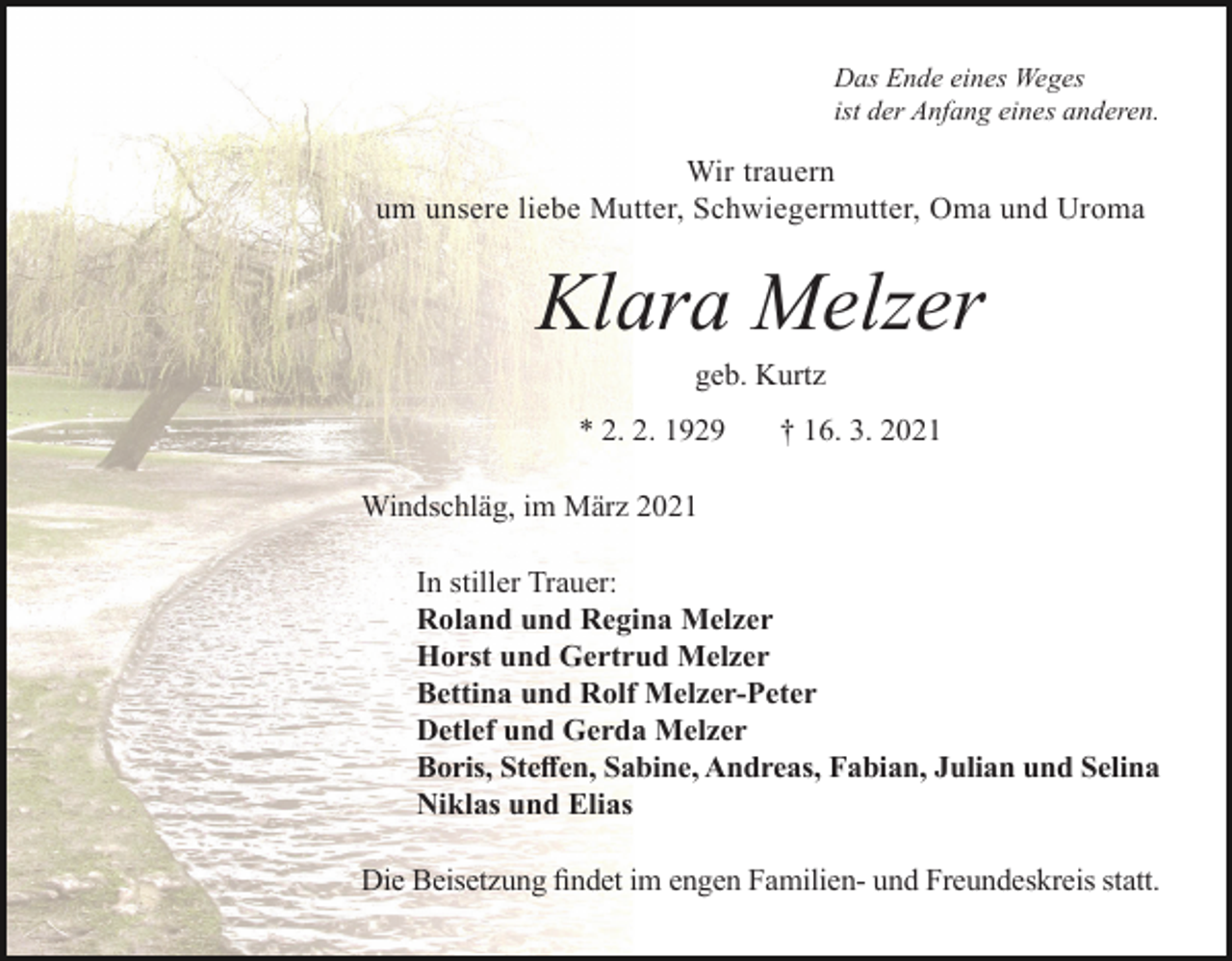 <p>Das Ende eines Weges<br />ist der Anfang eines anderen.</p><p>Wir trauern<br />um unsere liebe Mutter, Schwiegermutter, Oma und Uroma</p><p>Klara Melzer<br />geb. Kurtz<br />* 2. 2. 1929</p><p>† 16. 3. 2021</p><p>Windschläg, im März 2021<br />In stiller Trauer:<br />Roland und Regina Melzer<br />Horst und Gertrud Melzer<br />Bettina und Rolf Melzer-Peter<br />Detlef und Gerda Melzer<br />Boris, Steffen, Sabine, Andreas, Fabian, Julian und Selina<br />Niklas und Elias<br />Die Beisetzung findet im engen Familien- und Freundeskreis statt.</p>