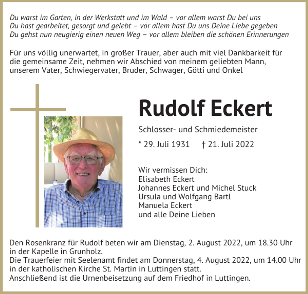 <p>Du warst im Garten, in der Werkstatt und im Wald – vor allem warst Du bei uns<br />Du hast gearbeitet, gesorgt und gelebt – vor allem hast Du uns Deine Liebe gegeben<br />Du gehst nun neugierig einen neuen Weg – vor allem bleiben die schönen Erinnerungen</p><p>Für uns völlig unerwartet, in großer Trauer, aber auch mit viel Dankbarkeit für<br />die gemeinsame Zeit, nehmen wir Abschied von meinem geliebten Mann,<br />unserem Vater, Schwiegervater, Bruder, Schwager, Götti und Onkel</p><p>Rudolf Eckert<br />Schlosser- und Schmiedemeister<br />* 29. Juli 1931</p><p>† 21. Juli 2022</p><p>Wir vermissen Dich:<br />Elisabeth Eckert<br />Johannes Eckert und Michel Stuck<br />Ursula und Wolfgang Bartl<br />Manuela Eckert<br />und alle Deine Lieben</p><p>Den Rosenkranz für Rudolf beten wir am Dienstag, 2. August 2022, um 18.30 Uhr<br />in der Kapelle in Grunholz.<br />Die Trauerfeier mit Seelenamt findet am Donnerstag, 4. August 2022, um 14.00 Uhr<br />in der katholischen Kirche St. Martin in Luttingen statt.<br />Anschließend ist die Urnenbeisetzung auf dem Friedhof in Luttingen.</p>