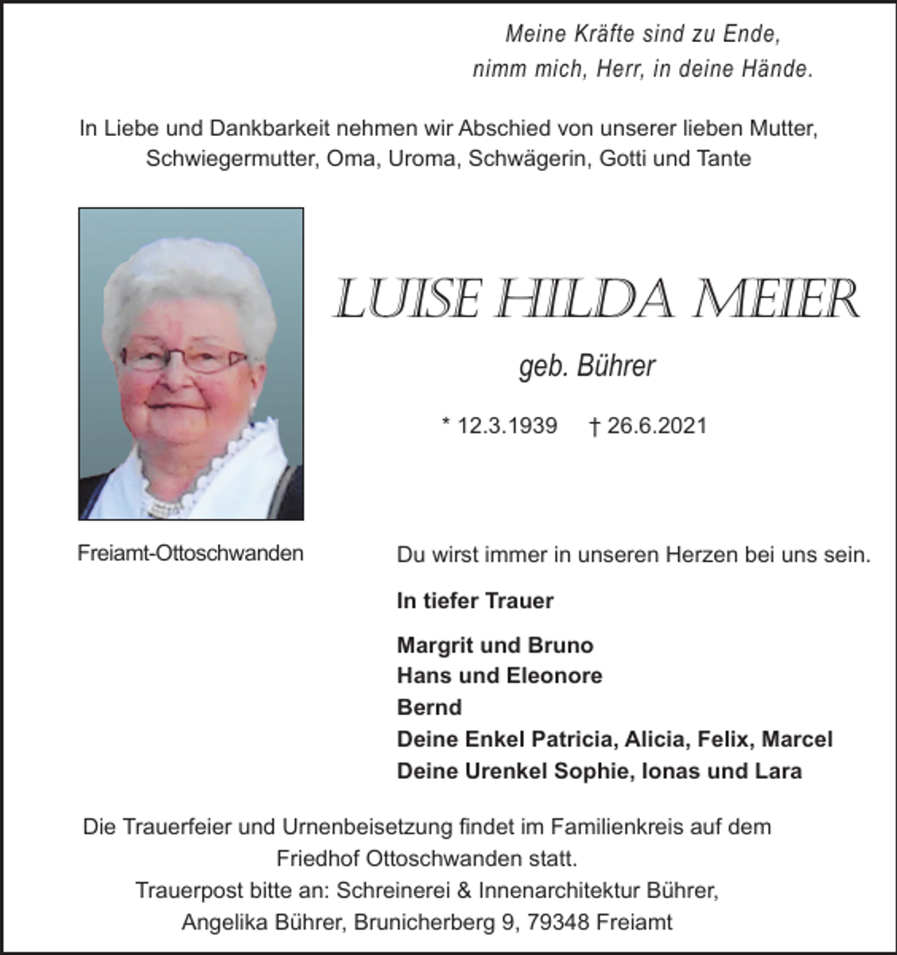 <p>Meine Kräfte sind zu Ende,<br />nimm mich, Herr, in deine Hände.<br />In Liebe und Dankbarkeit nehmen wir Abschied von unserer lieben Mutter,<br />Schwiegermutter, Oma, Uroma, Schwägerin, Gotti und Tante</p><p>LUISE HILDA MEIEr<br />geb. Bührer<br />* 12.3.1939</p><p>Freiamt-Ottoschwanden</p><p>† 26.6.2021</p><p>Du wirst immer in unseren Herzen bei uns sein.<br />In tiefer Trauer<br />Margrit und Bruno<br />Hans und Eleonore<br />Bernd<br />Deine Enkel Patricia, Alicia, Felix, Marcel<br />Deine Urenkel Sophie, Ionas und Lara</p><p>Die Trauerfeier und Urnenbeisetzung findet im Familienkreis auf dem<br />Friedhof Ottoschwanden statt.<br />Trauerpost bitte an: Schreinerei &amp; Innenarchitektur Bührer,<br />Angelika Bührer, Brunicherberg 9, 79348 Freiamt</p>