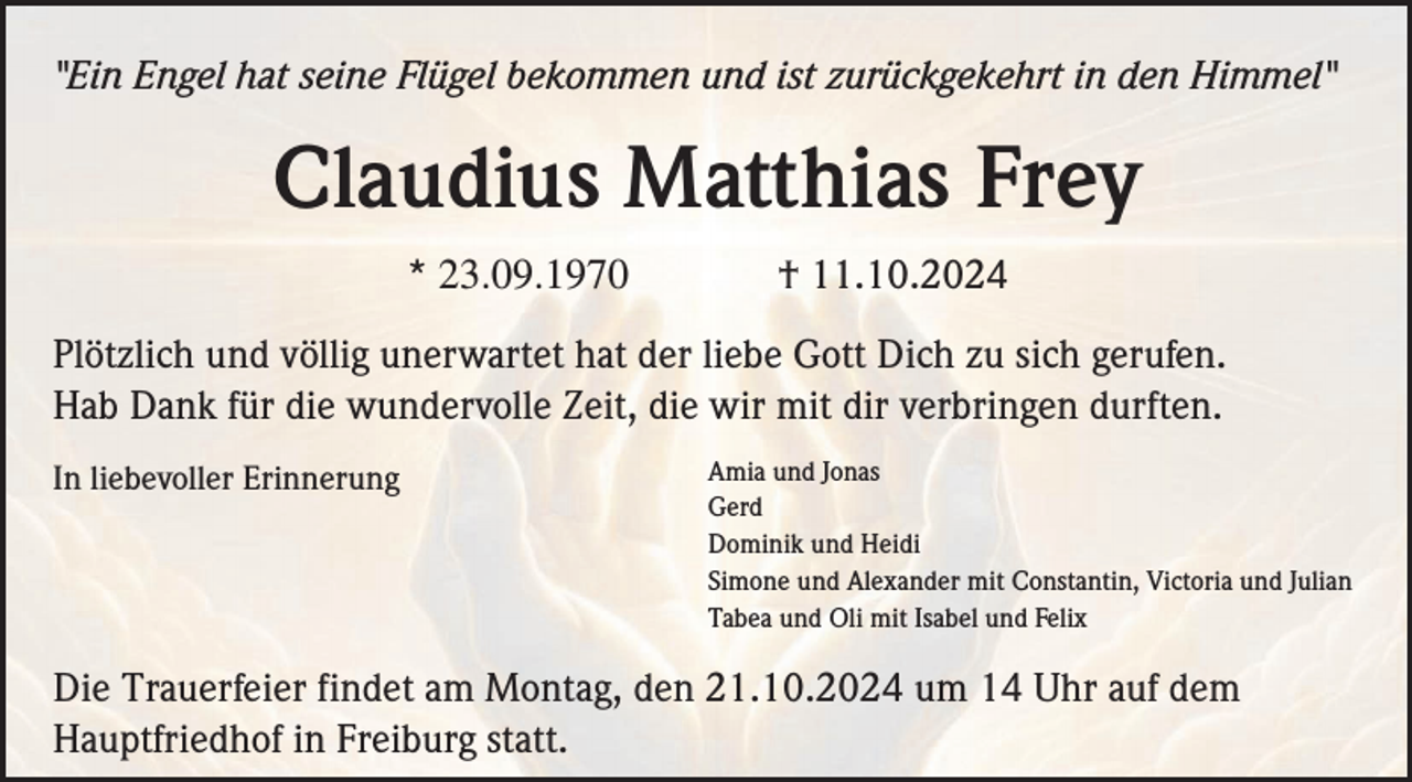 <p>"Ein Engel hat seine Flügel bekommen und ist zurückgekehrt in den Himmel"</p><p>Claudius Matthias Frey<br />* 23.09.1970</p><p>† 11.10.2024</p><p>Plötzlich und völlig unerwartet hat der liebe Gott Dich zu sich gerufen.<br />Hab Dank für die wundervolle Zeit, die wir mit dir verbringen durften.<br />In liebevoller Erinnerung</p><p>Amia und Jonas<br />Gerd<br />Dominik und Heidi<br />Simone und Alexander mit Constantin, Victoria und Julian<br />Tabea und Oli mit Isabel und Felix</p><p>Die Trauerfeier findet am Montag, den 21.10.2024 um 14 Uhr auf dem<br />Hauptfriedhof in Freiburg statt.</p>