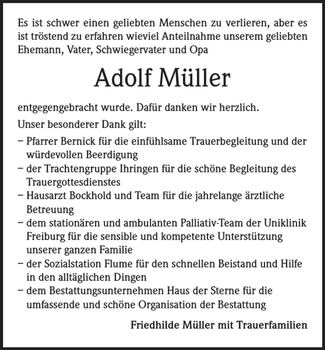 <p>Es ist schwer einen geliebten Menschen zu verlieren, aber es<br />ist tröstend zu erfahren wieviel Anteilnahme unserem geliebten<br />Ehemann, Vater, Schwiegervater und Opa</p><p>Adolf Müller<br />entgegengebracht wurde. Dafür danken wir herzlich.<br />Unser besonderer Dank gilt:<br />– Pfarrer Bernick für die einfühlsame Trauerbegleitung und der<br />würdevollen Beerdigung<br />– der Trachtengruppe Ihringen für die schöne Begleitung des<br />Trauergottesdienstes<br />– Hausarzt Bockhold und Team für die jahrelange ärztliche<br />Betreuung<br />– dem stationären und ambulanten Palliativ-Team der Uniklinik<br />Freiburg für die sensible und kompetente Unterstützung<br />unserer ganzen Familie<br />– der Sozialstation Flume für den schnellen Beistand und Hilfe<br />in den alltäglichen Dingen<br />– dem Bestattungsunternehmen Haus der Sterne für die<br />umfassende und schöne Organisation der Bestattung<br />Friedhilde Müller mit Trauerfamilien</p>