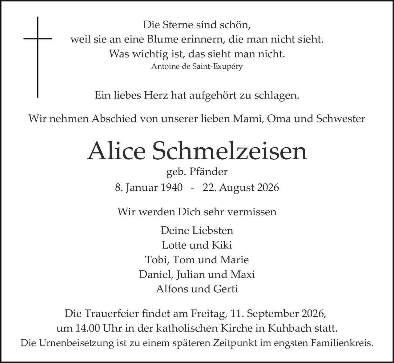 <p><i>Die Sterne sind schön,<br/>weil sie an eine Blume erinnern, die man nicht sieht.<br/>Was wichtig ist, das sieht man nicht.<br/>Antoine de Saint-Exupéry</i></p><p>Ein liebes Herz hat aufgehört zu schlagen.</p><p>Wir nehmen Abschied von unserer lieben Mami, Oma und Schwester</p><p><strong>Alice Schmelzeisen</strong><br/>geb. Pfänder<br/>8. Januar 1940 - 22. August 2026</p><p>Wir werden Dich sehr vermissen<br/>Deine Liebsten<br/>Lotte und Kiki<br/>Tobi, Tom und Marie<br/>Daniel, Julian und Maxi<br/>Alfons und Gerti</p><p>Die Trauerfeier findet am Freitag, 11. September 2026, um 14.00 Uhr in der katholischen Kirche in Kuhbach statt.<br/>Die Urnenbeisetzung ist zu einem späteren Zeitpunkt im engsten Familienkreis.</p>