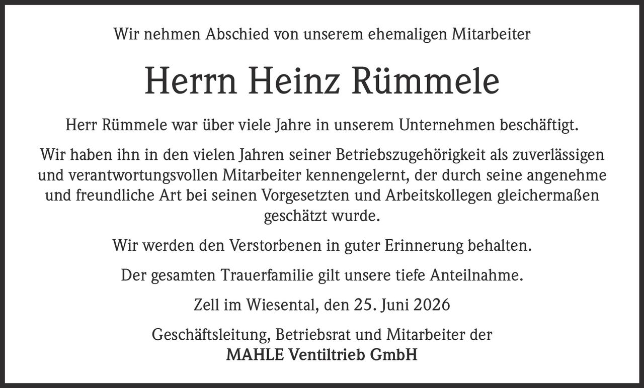 <p>Wir nehmen Abschied von unserem ehemaligen Mitarbeiter</p>
<p><strong>Herrn Heinz Rümmele</strong></p>
<p>Herr Rümmele war über viele Jahre in unserem Unternehmen beschäftigt. Wir haben ihn in den vielen Jahren seiner Betriebszugehörigkeit als zuverlässigen und verantwortungsvollen Mitarbeiter kennengelernt, der durch seine angenehme und freundliche Art bei seinen Vorgesetzten und Arbeitskollegen gleichermaßen geschätzt wurde.</p>
<p>Wir werden den Verstorbenen in guter Erinnerung behalten.</p>
<p>Der gesamten Trauerfamilie gilt unsere tiefe Anteilnahme.</p>
<p>Zell im Wiesental, den 25. Juni 2026</p>
<p>Geschäftsleitung, Betriebsrat und Mitarbeiter der<br/>MAHLE Ventiltrieb GmbH</p>