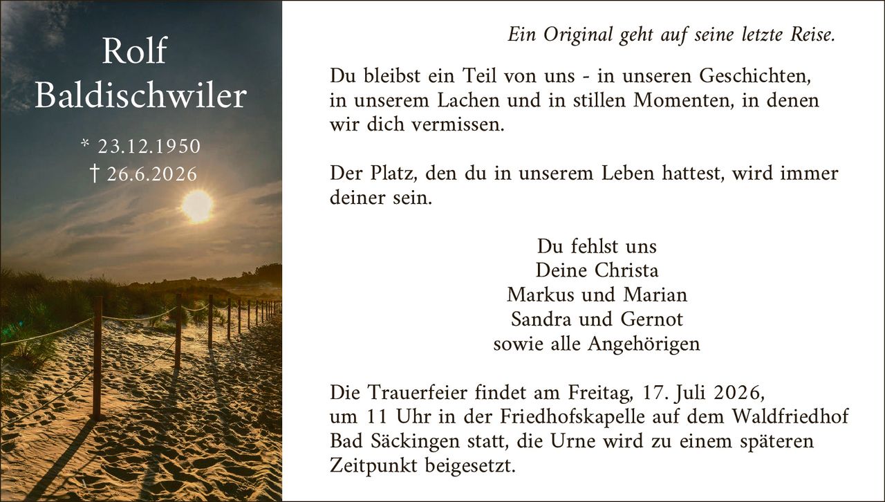 <i>Ein Original geht auf seine letzte Reise.</i>

<p>Du bleibst ein Teil von uns - in unseren Geschichten, in unserem Lachen und in stillen Momenten, in denen wir dich vermissen.</p>

<p>Der Platz, den du in unserem Leben hattest, wird immer deiner sein.</p>

<p>Du fehlst uns<br>
Deine Christa<br>
Markus und Marian<br>
Sandra und Gernot<br>
sowie alle Angehörigen</p>

<p>Die Trauerfeier findet am Freitag, 17. Juli 2026, um 11 Uhr in der Friedhofskapelle auf dem Waldfriedhof Bad Säckingen statt, die Urne wird zu einem späteren Zeitpunkt beigesetzt.</p>