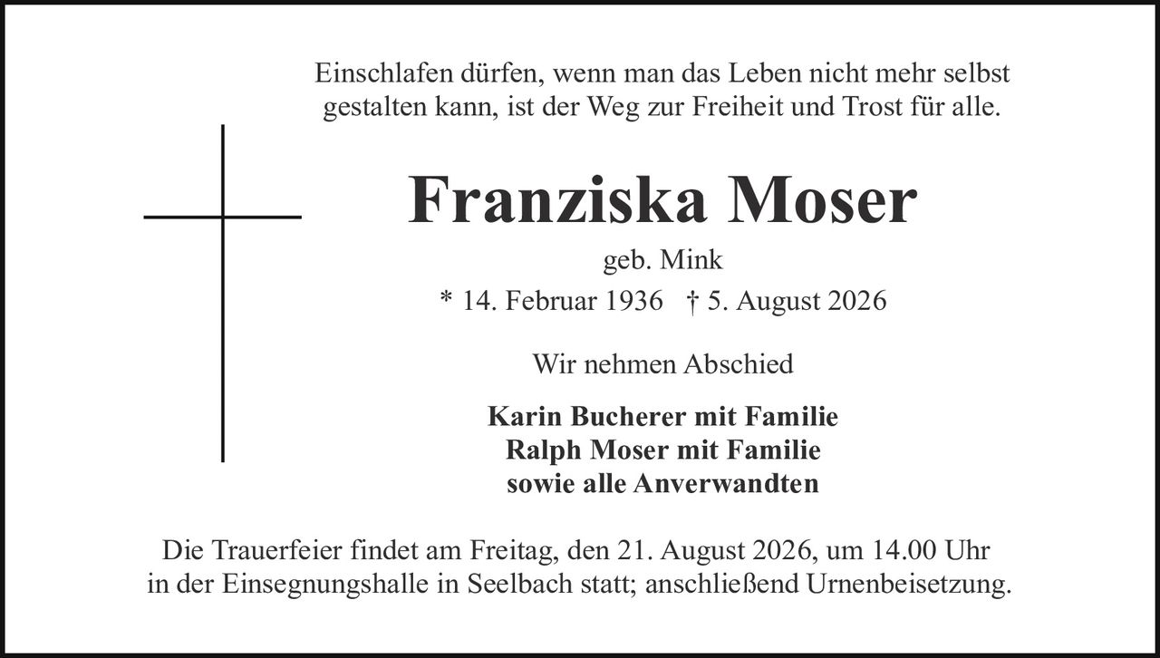 <p>Einschlafen dürfen, wenn man das Leben nicht mehr selbst gestalten kann, ist der Weg zur Freiheit und Trost für alle.</p>

<p><strong>Franziska Moser</strong><br>
geb. Mink<br>
* 14. Februar 1936 † 5. August 2026</p>

<p>Wir nehmen Abschied</p>

<p><strong>Karin Bucherer mit Familie<br>
Ralph Moser mit Familie<br>
sowie alle Anverwandten</strong></p>

<p>Die Trauerfeier findet am Freitag, den 21. August 2026, um 14.00 Uhr in der Einsegnungshalle in Seelbach statt; anschließend Urnenbeisetzung.</p>