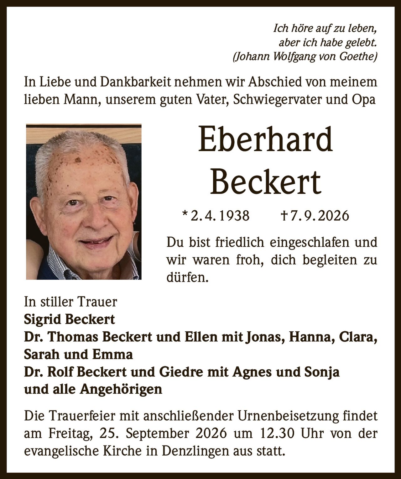 <p><i>Ich höre auf zu leben, aber ich habe gelebt.<br/>(Johann Wolfgang von Goethe)</i></p><p>In Liebe und Dankbarkeit nehmen wir Abschied von meinem lieben Mann, unserem guten Vater, Schwiegervater und Opa</p><p><strong>Eberhard<br/>Beckert</strong><br/>* 2. 4. 1938 † 7. 9. 2026</p><p>Du bist friedlich eingeschlafen und wir waren froh, dich begleiten zu dürfen.</p><p>In stiller Trauer<br/><strong>Sigrid Beckert</strong><br/><strong>Dr. Thomas Beckert und Ellen mit Jonas, Hanna, Clara, Sarah und Emma</strong><br/><strong>Dr. Rolf Beckert und Giedre mit Agnes und Sonja</strong><br/><strong>und alle Angehörigen</strong></p><p>Die Trauerfeier mit anschließender Urnenbeisetzung findet am Freitag, 25. September 2026 um 12.30 Uhr von der evangelische Kirche in Denzlingen aus statt.</p>