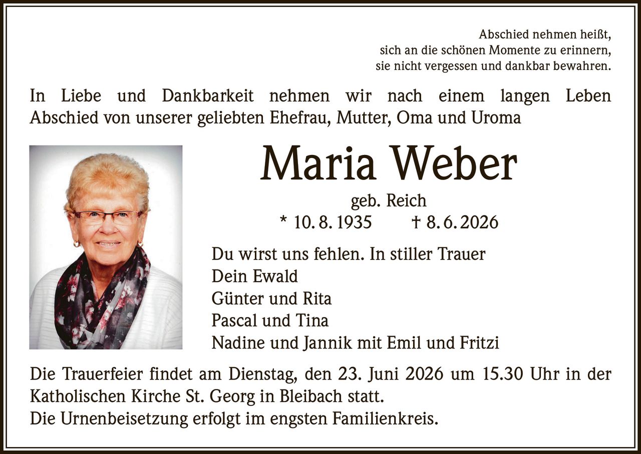 <p>Abschied nehmen heißt, sich an die schönen Momente zu erinnern, sie nicht vergessen und dankbar bewahren.</p>

<p>In Liebe und Dankbarkeit nehmen wir nach einem langen Leben Abschied von unserer geliebten Ehefrau, Mutter, Oma und Uroma</p>

<p><strong>Maria Weber</strong><br/>geb. Reich<br/>* 10. 8. 1935 † 8. 6. 2026</p>

<p>Du wirst uns fehlen. In stiller Trauer<br/>Dein Ewald<br/>Günter und Rita<br/>Pascal und Tina<br/>Nadine und Jannik mit Emil und Fritzi</p>

<p>Die Trauerfeier findet am Dienstag, den 23. Juni 2026 um 15.30 Uhr in der Katholischen Kirche St. Georg in Bleibach statt.<br/>Die Urnenbeisetzung erfolgt im engsten Familienkreis.</p>