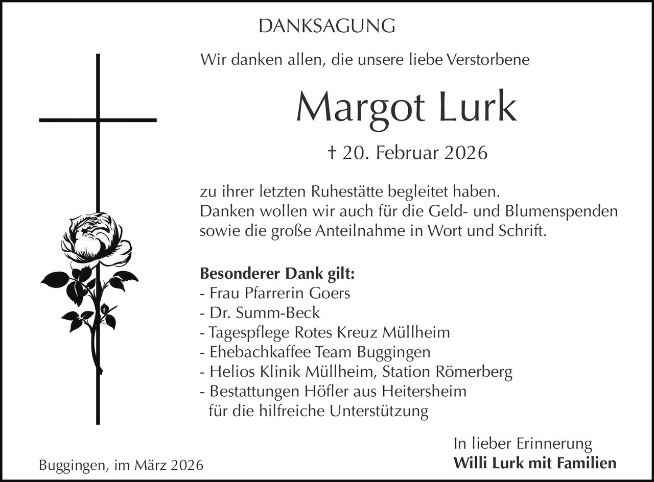DANKSAGUNG
Wir danken allen, die unsere liebe Verstorbene

Margot Lurk
† 20. Februar 2026
zu ihrer letzten Ruhestätte begleitet haben.
Danken wollen wir auch für die Geld- und Blumenspenden
sowie die große Anteilnahme in Wort und Schrift.
Besonderer Dank gilt:
- Frau Pfarrerin Goers
- Dr. Summ-Beck
- Tagespflege Rotes Kreuz Müllheim
- Ehebachkaffee Team Buggingen
- Helios Klinik Müllheim, Station Römerberg
- Bestattungen Höfler aus Heitersheim
für die hilfreiche Unterstützung
Buggingen, im März 2026

In lieber Erinnerung
Willi Lurk mit Familien