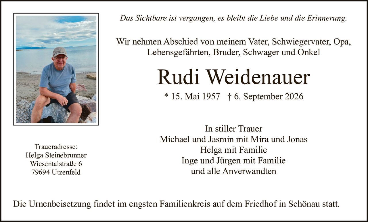 <p><i>Das Sichtbare ist vergangen, es bleibt die Liebe und die Erinnerung.</i></p>

<p>Wir nehmen Abschied von meinem Vater, Schwiegervater, Opa, Lebensgefährten, Bruder, Schwager und Onkel</p>

<p><strong>Rudi Weidenauer</strong><br>
* 15. Mai 1957 † 6. September 2026</p>

<p><strong>In stiller Trauer</strong><br>
Michael und Jasmin mit Mira und Jonas<br>
Helga mit Familie<br>
Inge und Jürgen mit Familie<br>
und alle Anverwandten</p>

<p><strong>Traueradresse:</strong><br>
Helga Steinebrunner<br>
Wiesentalstraße 6<br>
79694 Utzenfeld</p>

<p>Die Urnenbeisetzung findet im engsten Familienkreis auf dem Friedhof in Schönau statt.</p>