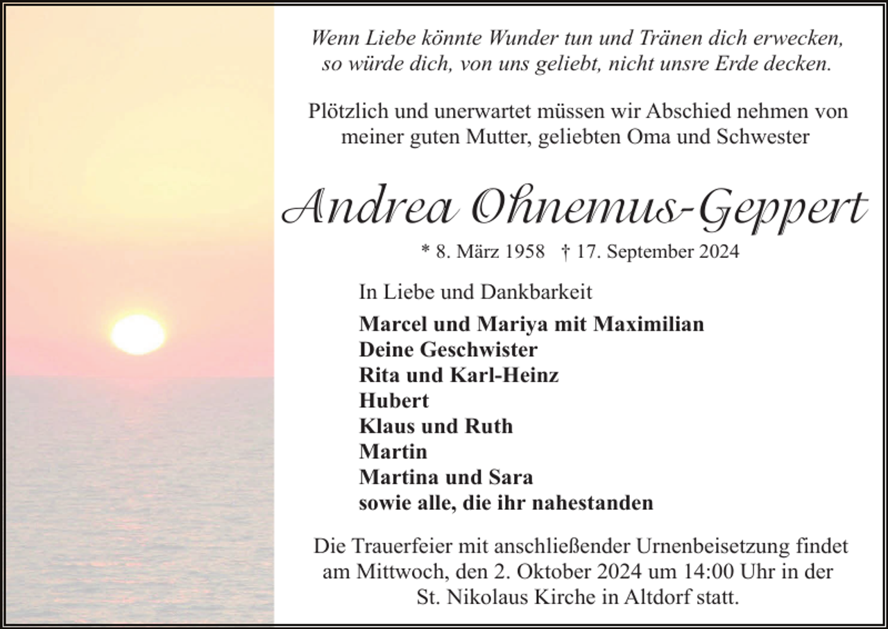 <p>Wenn Liebe könnte Wunder tun und Tränen dich erwecken,<br />so würde dich, von uns geliebt, nicht unsre Erde decken.<br />Plötzlich und unerwartet müssen wir Abschied nehmen von<br />meiner guten Mutter, geliebten Oma und Schwester</p><p>Andrea Ohnemus-Geppert<br />* 8. März 1958 † 17. September 2024</p><p>In Liebe und Dankbarkeit<br />Marcel und Mariya mit Maximilian<br />Deine Geschwister<br />Rita und Karl-Heinz<br />Hubert<br />Klaus und Ruth<br />Martin<br />Martina und Sara<br />sowie alle, die ihr nahestanden<br />Die Trauerfeier mit anschließender Urnenbeisetzung findet<br />am Mittwoch, den 2. Oktober 2024 um 14:00 Uhr in der<br />St. Nikolaus Kirche in Altdorf statt.</p>