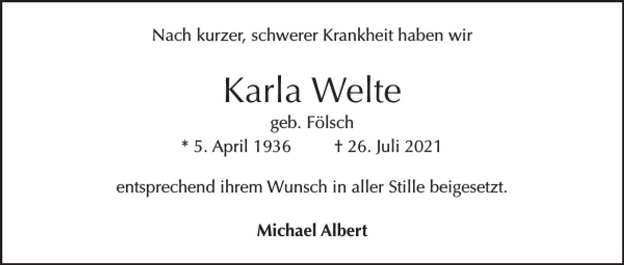 <p>Nach kurzer, schwerer Krankheit haben wir</p><p>Karla Welte</p><p>geb. Fölsch<br />* 5. April 1936<br />† 26. Juli 2021<br />entsprechend ihrem Wunsch in aller Stille beigesetzt.<br />Michael Albert</p>