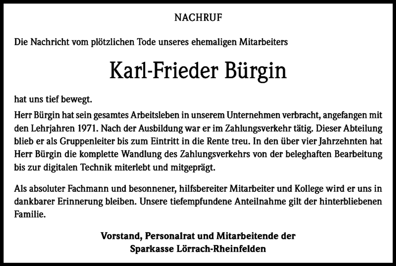 <p>NACHRUF<br />Die Nachricht vom plötzlichen Tode unseres ehemaligen Mitarbeiters</p><p>Karl-Frieder Bürgin<br />hat uns tief bewegt.<br />Herr Bürgin hat sein gesamtes Arbeitsleben in unserem Unternehmen verbracht, angefangen mit<br />den Lehrjahren 1971. Nach der Ausbildung war er im Zahlungsverkehr tätig. Dieser Abteilung<br />blieb er als Gruppenleiter bis zum Eintritt in die Rente treu. In den über vier Jahrzehnten hat<br />Herr Bürgin die komplette Wandlung des Zahlungsverkehrs von der beleghaften Bearbeitung<br />bis zur digitalen Technik miterlebt und mitgeprägt.<br />Als absoluter Fachmann und besonnener, hilfsbereiter Mitarbeiter und Kollege wird er uns in<br />dankbarer Erinnerung bleiben. Unsere tiefempfundene Anteilnahme gilt der hinterbliebenen<br />Familie.<br />Vorstand, Personalrat und Mitarbeitende der<br />Sparkasse Lörrach-Rheinfelden</p>