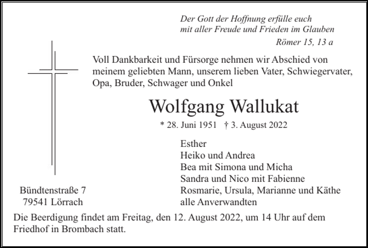 <p>Der Gott der Hoffnung erfülle euch<br />mit aller Freude und Frieden im Glauben<br />Römer 15, 13 a</p><p>Voll Dankbarkeit und Fürsorge nehmen wir Abschied von<br />meinem geliebten Mann, unserem lieben Vater, Schwiegervater,<br />Opa, Bruder, Schwager und Onkel</p><p>Wolfgang Wallukat<br />* 28. Juni 1951 † 3. August 2022</p><p>Bündtenstraße 9541 Lörrach</p><p>Esther<br />Heiko und Andrea<br />Bea mit Simona und Micha<br />Sandra und Nico mit Fabienne<br />Rosmarie, Ursula, Marianne und Käthe<br />alle Anverwandten</p><p>Die Beerdigung findet am Freitag, den 12. August 2022, um 14 Uhr auf dem<br />Friedhof in Brombach statt.</p>