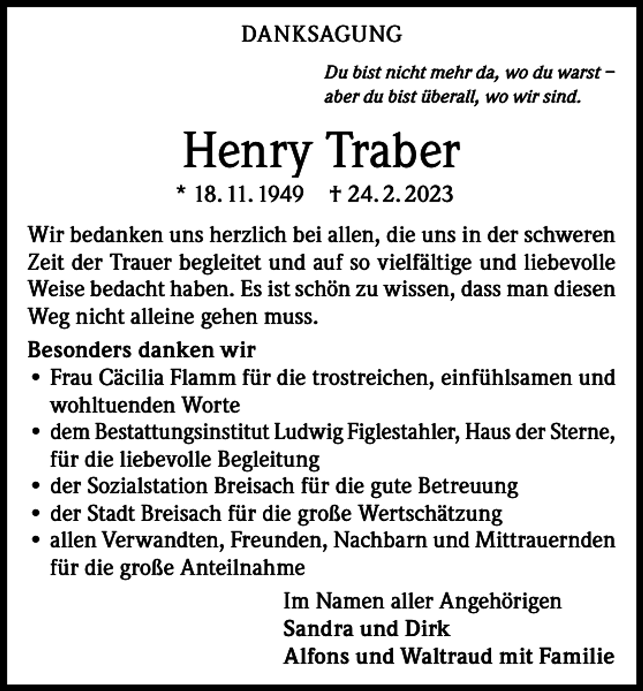 <p>DANKSAGUNG<br />Du bist nicht mehr da, wo du warst –<br />aber du bist überall, wo wir sind.</p><p>Henry Traber</p><p>* 18. 11. 1949 † 24. 2. 2023</p><p>Wir bedanken uns herzlich bei allen, die uns in der schweren<br />Zeit der Trauer begleitet und auf so vielfältige und liebevolle<br />Weise bedacht haben. Es ist schön zu wissen, dass man diesen<br />Weg nicht alleine gehen muss.<br />Besonders danken wir<br />• Frau Cäcilia Flamm für die trostreichen, einfühlsamen und<br />wohltuenden Worte<br />• dem Bestattungsinstitut Ludwig Figlestahler, Haus der Sterne,<br />für die liebevolle Begleitung<br />• der Sozialstation Breisach für die gute Betreuung<br />• der Stadt Breisach für die große Wertschätzung<br />• allen Verwandten, Freunden, Nachbarn und Mittrauernden<br />für die große Anteilnahme<br />Im Namen aller Angehörigen<br />Sandra und Dirk<br />Alfons und Waltraud mit Familie</p>