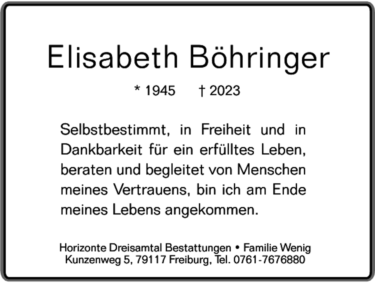 <p>Elisabeth Böhringer<br />* 1945</p><p>† 2023</p><p>Selbstbestimmt, in Freiheit und in<br />Dankbarkeit für ein erfülltes Leben,<br />beraten und begleitet von Menschen<br />meines Vertrauens, bin ich am Ende<br />meines Lebens angekommen.<br />Horizonte Dreisamtal Bestattungen • Familie Wenig<br />Kunzenweg 5, 79117 Freiburg, Tel. 0761-7676880</p>