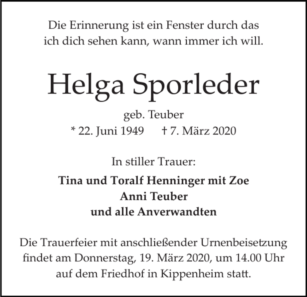 <p>Die Erinnerung ist ein Fenster durch das<br />ich dich sehen kann, wann immer ich will.</p><p>Helga Sporleder<br />geb. Teuber<br />* 22. Juni 1949<br />† 7. März 2020<br />In stiller Trauer:<br />Tina und Toralf Henninger mit Zoe<br />Anni Teuber<br />und alle Anverwandten<br />Die Trauerfeier mit anschließender Urnenbeise�ung<br />ﬁndet am Donnerstag, 19. März 2020, um 14.00 Uhr<br />auf dem Friedhof in Kippenheim sta�.</p>