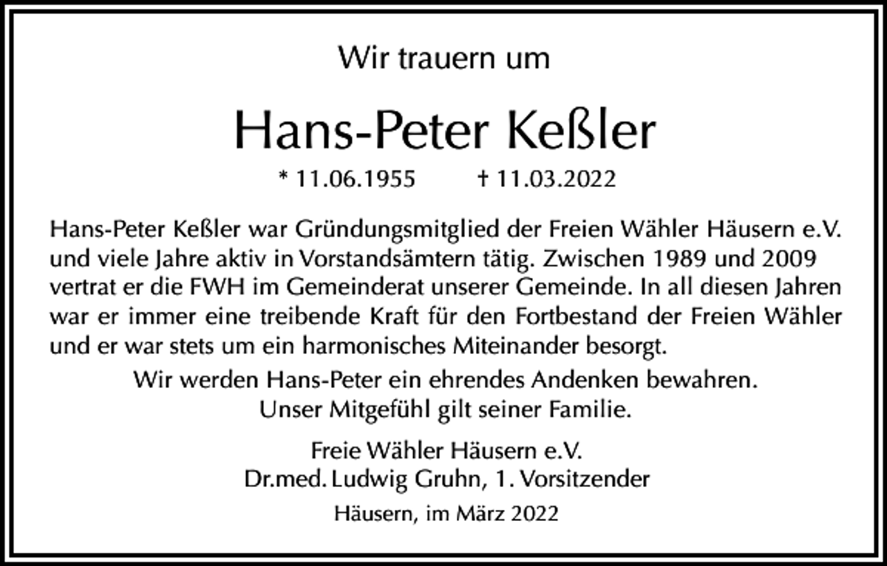 <p>Wir trauern um</p><p>Hans-Peter Keßler<br />* 11.06.1955</p><p>† 11.03.2022</p><p>Hans-Peter Keßler war Gründungsmitglied der Freien Wähler Häusern e.V.<br />und viele Jahre aktiv in Vorstandsämtern tätig. Zwischen 1989 und 2009<br />vertrat er die FWH im Gemeinderat unserer Gemeinde. In all diesen Jahren<br />war er immer eine treibende Kraft für den Fortbestand der Freien Wähler<br />und er war stets um ein harmonisches Miteinander besorgt.<br />Wir werden Hans-Peter ein ehrendes Andenken bewahren.<br />Unser Mitgefühl gilt seiner Familie.<br />Freie Wähler Häusern e.V.<br />Dr.med. Ludwig Gruhn, 1. Vorsitzender<br />Häusern, im März 2022</p>