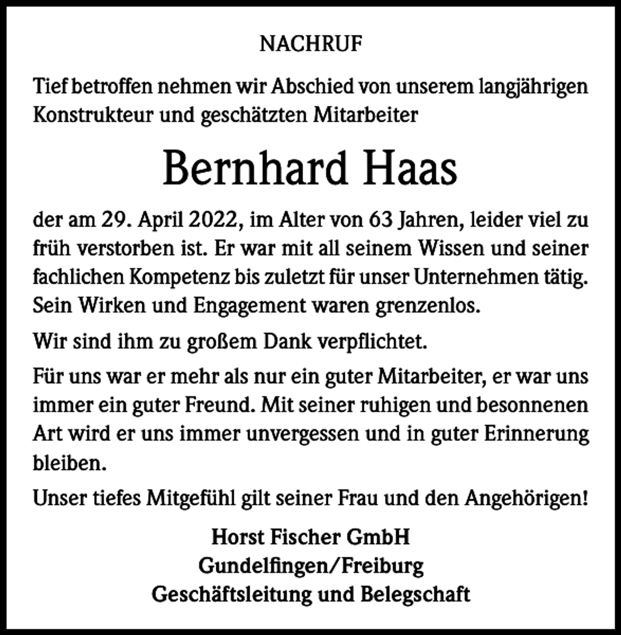 <p>NACHRUF<br />Tief betroffen nehmen wir Abschied von unserem langjährigen<br />Konstrukteur und geschätzten Mitarbeiter</p><p>Bernhard Haas<br />der am 29. April 2022, im Alter von 63 Jahren, leider viel zu<br />früh verstorben ist. Er war mit all seinem Wissen und seiner<br />fachlichen Kompetenz bis zuletzt für unser Unternehmen tätig.<br />Sein Wirken und Engagement waren grenzenlos.<br />Wir sind ihm zu großem Dank verpflichtet.<br />Für uns war er mehr als nur ein guter Mitarbeiter, er war uns<br />immer ein guter Freund. Mit seiner ruhigen und besonnenen<br />Art wird er uns immer unvergessen und in guter Erinnerung<br />bleiben.<br />Unser tiefes Mitgefühl gilt seiner Frau und den Angehörigen!<br />Horst Fischer GmbH<br />Gundelfingen/Freiburg<br />Geschäftsleitung und Belegschaft</p>
