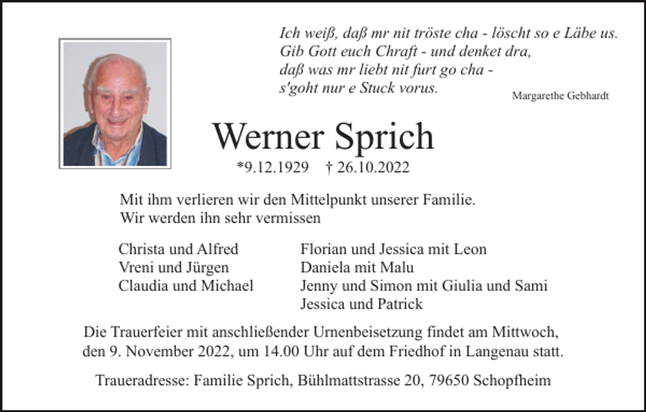 <p>Ich weiß, daß mr nit tröste cha - löscht so e Läbe us.<br />Gib Gott euch Chraft - und denket dra,<br />daß was mr liebt nit furt go cha s'goht nur e Stuck vorus.<br />Margarethe Gebhardt</p><p>Werner Sprich<br />*9.12.1929 † 26.10.2022<br />Mit ihm verlieren wir den Mittelpunkt unserer Familie.<br />Wir werden ihn sehr vermissen<br />Christa und Alfred<br />Vreni und Jürgen<br />Claudia und Michael</p><p>Florian und Jessica mit Leon<br />Daniela mit Malu<br />Jenny und Simon mit Giulia und Sami<br />Jessica und Patrick</p><p>Die Trauerfeier mit anschließender Urnenbeisetzung findet am Mittwoch,<br />den 9. November 2022, um 14.00 Uhr auf dem Friedhof in Langenau statt.<br />Traueradresse: Familie Sprich, Bühlmattstrasse 20, 79650 Schopfheim</p>