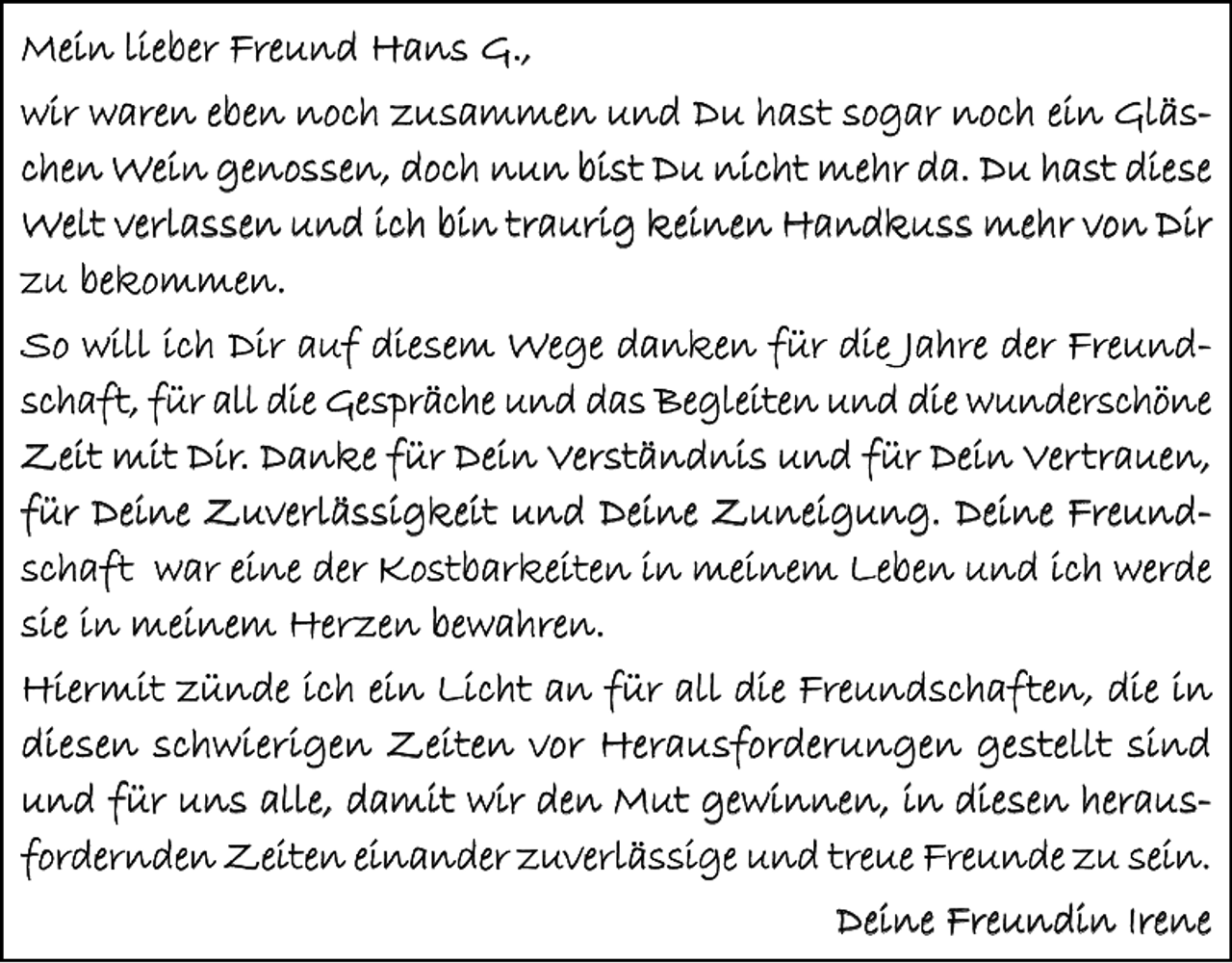 <p>Mein lieber Freund Hans G.,<br />wir waren eben noch zusammen und Du hast sogar noch ein Gläschen Wein genossen, doch nun bist Du nicht mehr da. Du hast diese<br />Welt verlassen und ich bin traurig keinen Handkuss mehr von Dir<br />zu bekommen.<br />So will ich Dir auf diesem Wege danken für die Jahre der Freundschaft, für all die Gespräche und das Begleiten und die wunderschöne<br />Zeit mit Dir. Danke für Dein Verständnis und für Dein Vertrauen,<br />für Deine Zuverlässigkeit und Deine Zuneigung. Deine Freundschaft war eine der Kostbarkeiten in meinem Leben und ich werde<br />sie in meinem Herzen bewahren.<br />Hiermit zünde ich ein Licht an für all die Freundschaften, die in<br />diesen schwierigen Zeiten vor Herausforderungen gestellt sind<br />und für uns alle, damit wir den Mut gewinnen, in diesen herausfordernden Zeiten einander zuverlässige und treue Freunde zu sein.</p><p>Deine Freundin Irene</p>