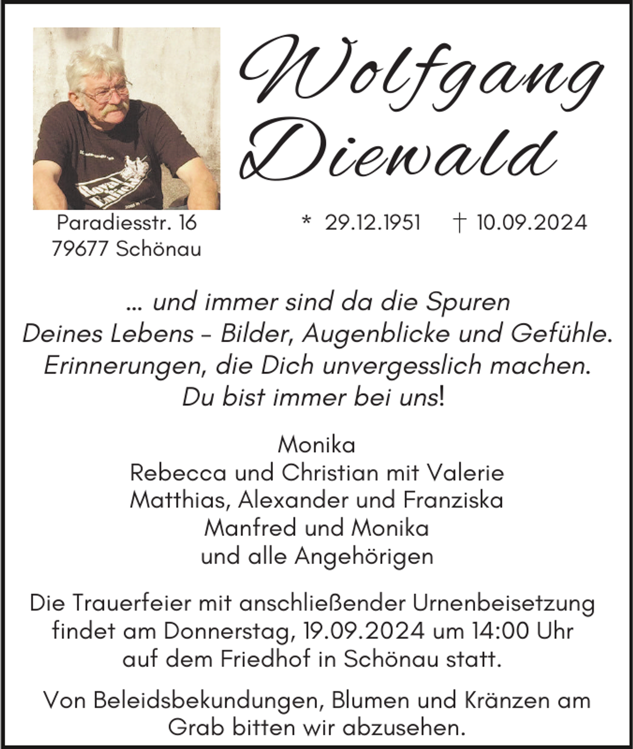 <p>Wolfgang<br />Diewald<br />Paradiesstr. 16<br />79677 Schönau</p><p>* 29.12.1950.09.2024</p><p>… und immer sind da die Spuren<br />Deines Lebens - Bilder, Augenblicke und Gefühle.<br />Erinnerungen, die Dich unvergesslich machen.<br />Du bist immer bei uns!<br />Monika<br />Rebecca und Christian mit Valerie<br />Matthias, Alexander und Franziska<br />Manfred und Monika<br />und alle Angehörigen<br />Die Trauerfeier mit anschließender Urnenbeisetzung<br />findet am Donnerstag, 19.09.2024 um 14:00 Uhr<br />auf dem Friedhof in Schönau statt.<br />Von Beleidsbekundungen, Blumen und Kränzen am<br />Grab bitten wir abzusehen.</p>