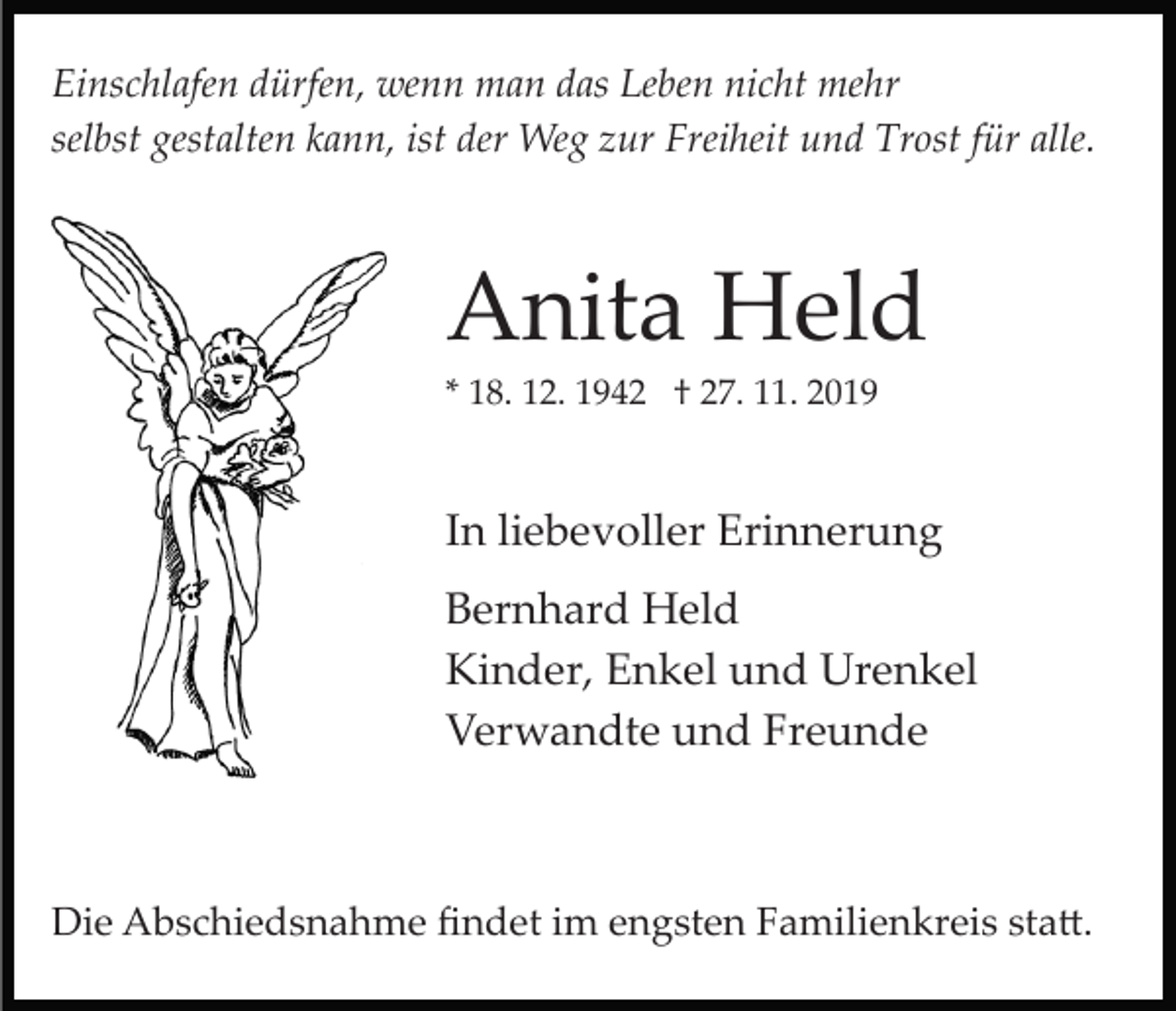 <p>Einschlafen dürfen, wenn man das Leben nicht mehr<br />selbst gestalten kann, ist der Weg zur Freiheit und Trost für alle.</p><p>Anita Held<br />* 18. 12. 1942 † 27. 11. 2019</p><p>In liebevoller Erinnerung<br />Bernhard Held<br />Kinder, Enkel und Urenkel<br />Verwandte und Freunde</p><p>Die Abschiedsnahme ﬁndet im engsten Familienkreis sta�.</p>