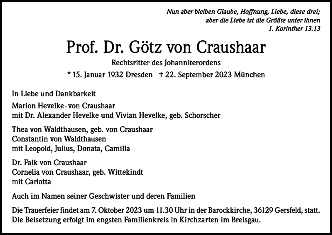 <p>Nun aber bleiben Glaube, Hoffnung, Liebe, diese drei;<br />aber die Liebe ist die Größte unter ihnen<br />1. Korinther 13.13</p><p>Prof. Dr. Götz von Craushaar<br />Rechtsritter des Johanniterordens<br />* 15. Januar 1932 Dresden † 22. September 2023 München<br />In Liebe und Dankbarkeit<br />Marion Hevelke - von Craushaar<br />mit Dr. Alexander Hevelke und Vivian Hevelke, geb. Schorscher<br />Thea von Waldthausen, geb. von Craushaar<br />Constantin von Waldthausen<br />mit Leopold, Julius, Donata, Camilla<br />Dr. Falk von Craushaar<br />Cornelia von Craushaar, geb. Wittekindt<br />mit Carlotta<br />Auch im Namen seiner Geschwister und deren Familien<br />Die Trauerfeier findet am 7. Oktober 2023 um 11.30 Uhr in der Barockkirche, 36129 Gersfeld, statt.<br />Die Beisetzung erfolgt im engsten Familienkreis in Kirchzarten im Breisgau.</p>