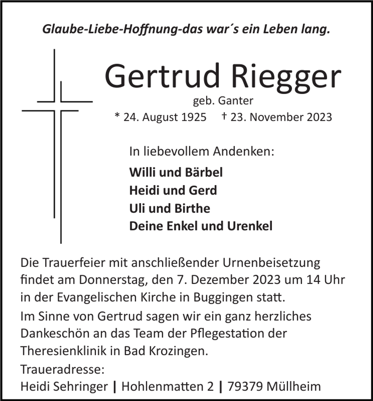 <p>Glaube­Liebe­Hoﬀnung­das war´s ein Leben lang.</p><p>Gertrud Riegger<br />geb. Ganter<br />* 24. August 1925 † 23. November 2023</p><p>In liebevollem Andenken:<br />Willi und Bärbel<br />Heidi und Gerd<br />Uli und Birthe<br />Deine Enkel und Urenkel<br />Die Trauerfeier mit anschließender Urnenbeisetzung<br />ﬁndet am Donnerstag, den 7. Dezember 2023 um 14 Uhr<br />in der Evangelischen Kirche in Buggingen sta�.<br />Im Sinne von Gertrud sagen wir ein ganz herzliches<br />Dankeschön an das Team der Pﬂegesta�on der<br />Theresienklinik in Bad Krozingen.<br />Traueradresse:<br />Heidi Sehringer | Hohlenma�en 2 | 79379 Müllheim</p>