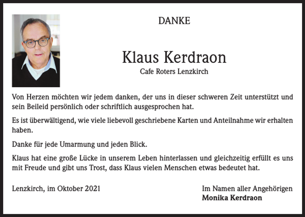 <p>DANKE</p><p>Klaus Kerdraon<br />Cafe Roters Lenzkirch</p><p>Von Herzen möchten wir jedem danken, der uns in dieser schweren Zeit unterstützt und<br />sein Beileid persönlich oder schriftlich ausgesprochen hat.<br />Es ist überwältigend, wie viele liebevoll geschriebene Karten und Anteilnahme wir erhalten<br />haben.<br />Danke für jede Umarmung und jeden Blick.<br />Klaus hat eine große Lücke in unserem Leben hinterlassen und gleichzeitig erfüllt es uns<br />mit Freude und gibt uns Trost, dass Klaus vielen Menschen etwas bedeutet hat.<br />Lenzkirch, im Oktober 2021 Im Namen aller Angehörigen<br />Monika Kerdraon</p>