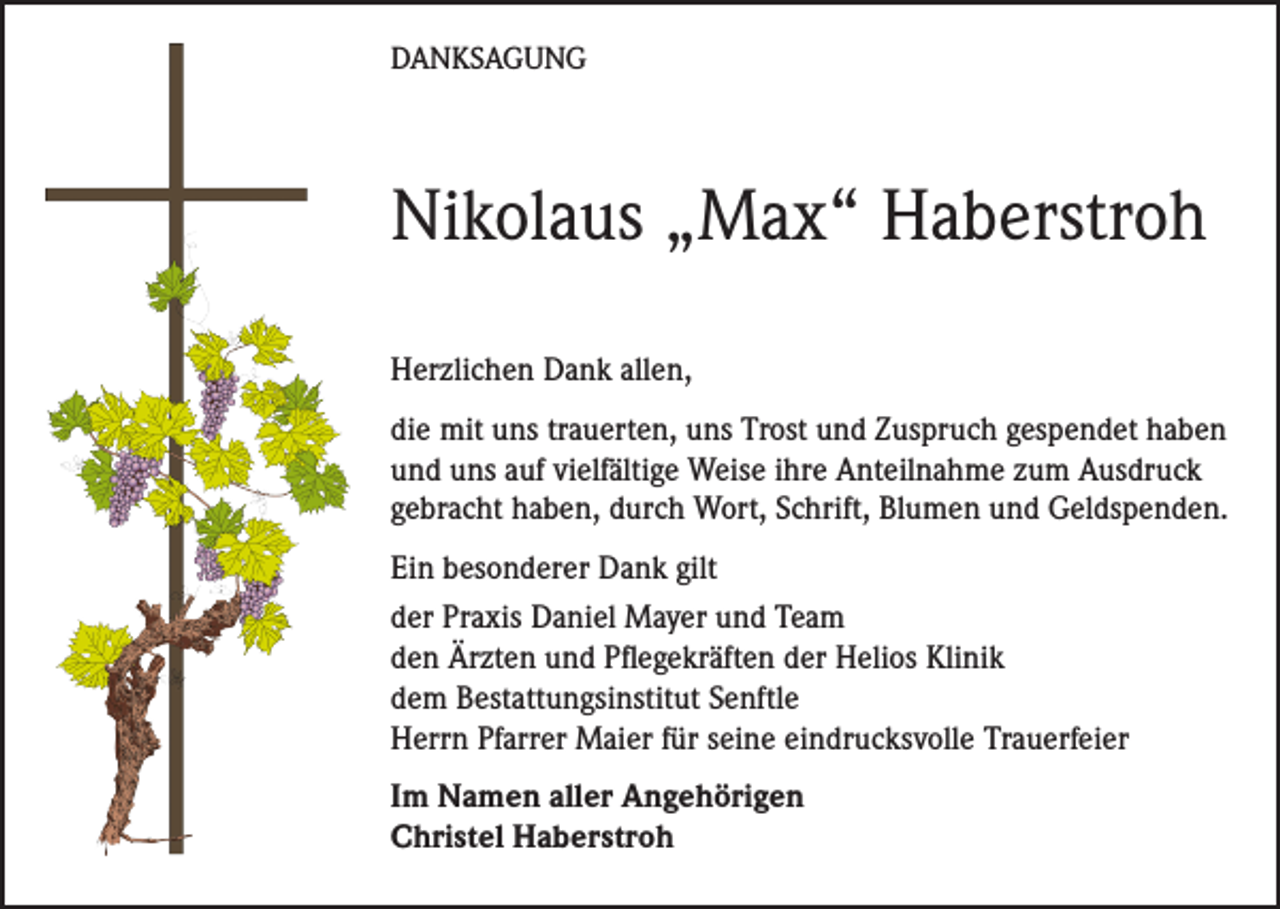 <p>DANKSAGUNG</p><p>Nikolaus „Max“ Haberstroh<br />Herzlichen Dank allen,<br />die mit uns trauerten, uns Trost und Zuspruch gespendet haben<br />und uns auf vielfältige Weise ihre Anteilnahme zum Ausdruck<br />gebracht haben, durch Wort, Schrift, Blumen und Geldspenden.<br />Ein besonderer Dank gilt<br />der Praxis Daniel Mayer und Team<br />den Ärzten und Pflegekräften der Helios Klinik<br />dem Bestattungsinstitut Senftle<br />Herrn Pfarrer Maier für seine eindrucksvolle Trauerfeier<br />Im Namen aller Angehörigen<br />Christel Haberstroh</p>