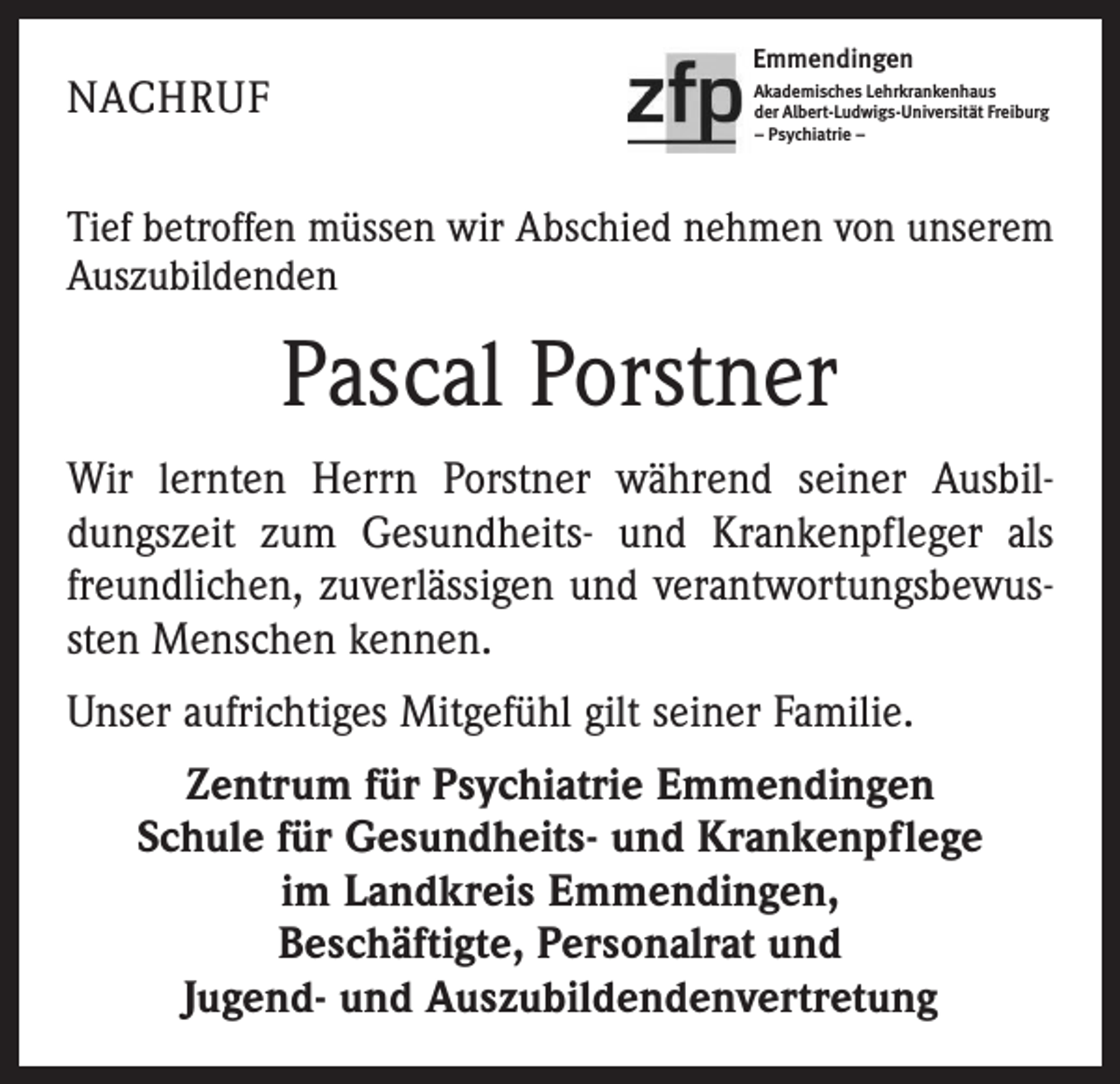 <p>NACHRUF</p><p>Emmendingen<br />Akademisches Lehrkrankenhaus<br />der Albert-Ludwigs-Universität Freiburg<br />– Psychiatrie –</p><p>Tief betroffen müssen wir Abschied nehmen von unserem<br />Auszubildenden</p><p>Pascal Porstner<br />Wir lernten Herrn Porstner während seiner Ausbildungszeit zum Gesundheits- und Krankenpfleger als<br />freundlichen, zuverlässigen und verantwortungsbewussten Menschen kennen.<br />Unser aufrichtiges Mitgefühl gilt seiner Familie.<br />Zentrum für Psychiatrie Emmendingen<br />Schule für Gesundheits- und Krankenpflege<br />im Landkreis Emmendingen,<br />Beschäftigte, Personalrat und<br />Jugend- und Auszubildendenvertretung</p>
