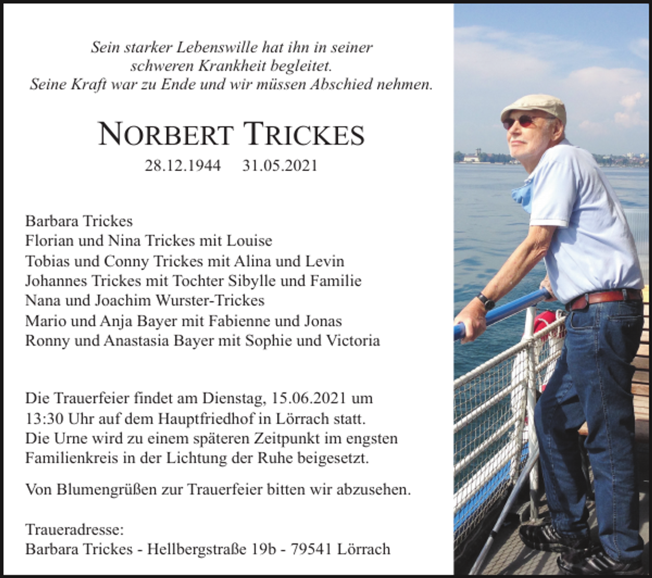 <p>Sein starker Lebenswille hat ihn in seiner<br />schweren Krankheit begleitet.<br />Seine Kraft war zu Ende und wir müssen Abschied nehmen.</p><p>NORBERT TRICKES<br />28.12.1944</p><p>31.05.2021</p><p>Barbara Trickes<br />Florian und Nina Trickes mit Louise<br />Tobias und Conny Trickes mit Alina und Levin<br />Johannes Trickes mit Tochter Sibylle und Familie<br />Nana und Joachim Wurster-Trickes<br />Mario und Anja Bayer mit Fabienne und Jonas<br />Ronny und Anastasia Bayer mit Sophie und Victoria</p><p>Die Trauerfeier findet am Dienstag, 15.06.2021 um<br />13:30 Uhr auf dem Hauptfriedhof in Lörrach statt.<br />Die Urne wird zu einem späteren Zeitpunkt im engsten<br />Familienkreis in der Lichtung der Ruhe beigesetzt.<br />Von Blumengrüßen zur Trauerfeier bitten wir abzusehen.<br />Traueradresse:<br />Barbara Trickes - Hellbergstraße 19b - 79541 Lörrach</p>